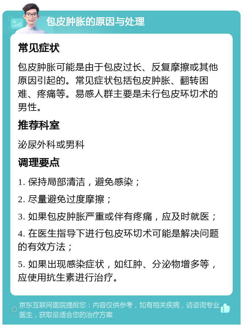 包皮肿胀的原因与处理 常见症状 包皮肿胀可能是由于包皮过长、反复摩擦或其他原因引起的。常见症状包括包皮肿胀、翻转困难、疼痛等。易感人群主要是未行包皮环切术的男性。 推荐科室 泌尿外科或男科 调理要点 1. 保持局部清洁，避免感染； 2. 尽量避免过度摩擦； 3. 如果包皮肿胀严重或伴有疼痛，应及时就医； 4. 在医生指导下进行包皮环切术可能是解决问题的有效方法； 5. 如果出现感染症状，如红肿、分泌物增多等，应使用抗生素进行治疗。