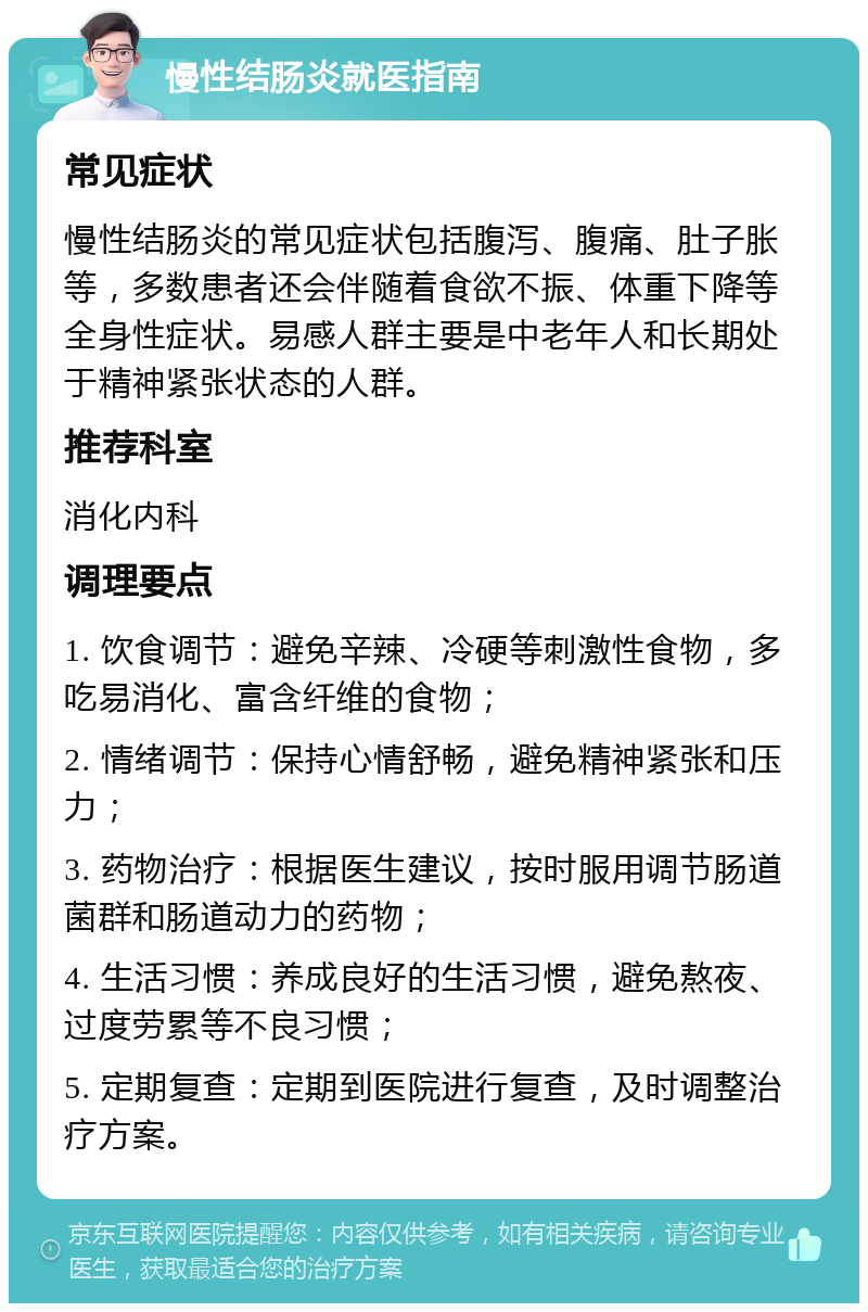 慢性结肠炎就医指南 常见症状 慢性结肠炎的常见症状包括腹泻、腹痛、肚子胀等，多数患者还会伴随着食欲不振、体重下降等全身性症状。易感人群主要是中老年人和长期处于精神紧张状态的人群。 推荐科室 消化内科 调理要点 1. 饮食调节：避免辛辣、冷硬等刺激性食物，多吃易消化、富含纤维的食物； 2. 情绪调节：保持心情舒畅，避免精神紧张和压力； 3. 药物治疗：根据医生建议，按时服用调节肠道菌群和肠道动力的药物； 4. 生活习惯：养成良好的生活习惯，避免熬夜、过度劳累等不良习惯； 5. 定期复查：定期到医院进行复查，及时调整治疗方案。