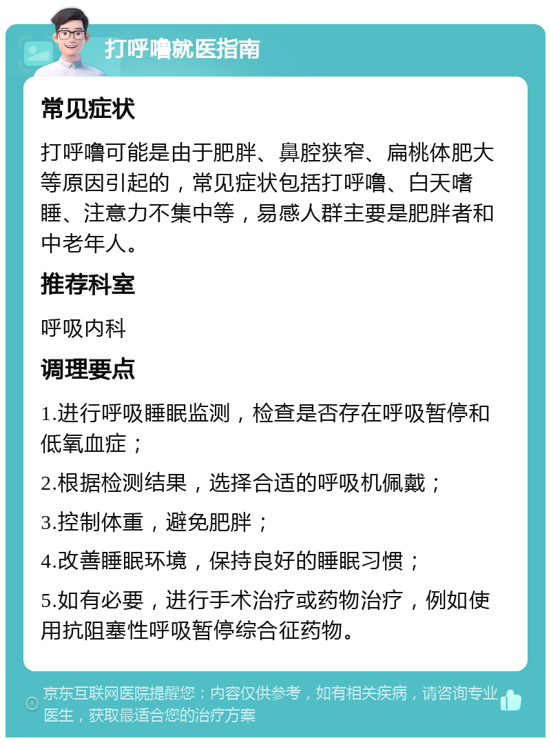 打呼噜就医指南 常见症状 打呼噜可能是由于肥胖、鼻腔狭窄、扁桃体肥大等原因引起的，常见症状包括打呼噜、白天嗜睡、注意力不集中等，易感人群主要是肥胖者和中老年人。 推荐科室 呼吸内科 调理要点 1.进行呼吸睡眠监测，检查是否存在呼吸暂停和低氧血症； 2.根据检测结果，选择合适的呼吸机佩戴； 3.控制体重，避免肥胖； 4.改善睡眠环境，保持良好的睡眠习惯； 5.如有必要，进行手术治疗或药物治疗，例如使用抗阻塞性呼吸暂停综合征药物。