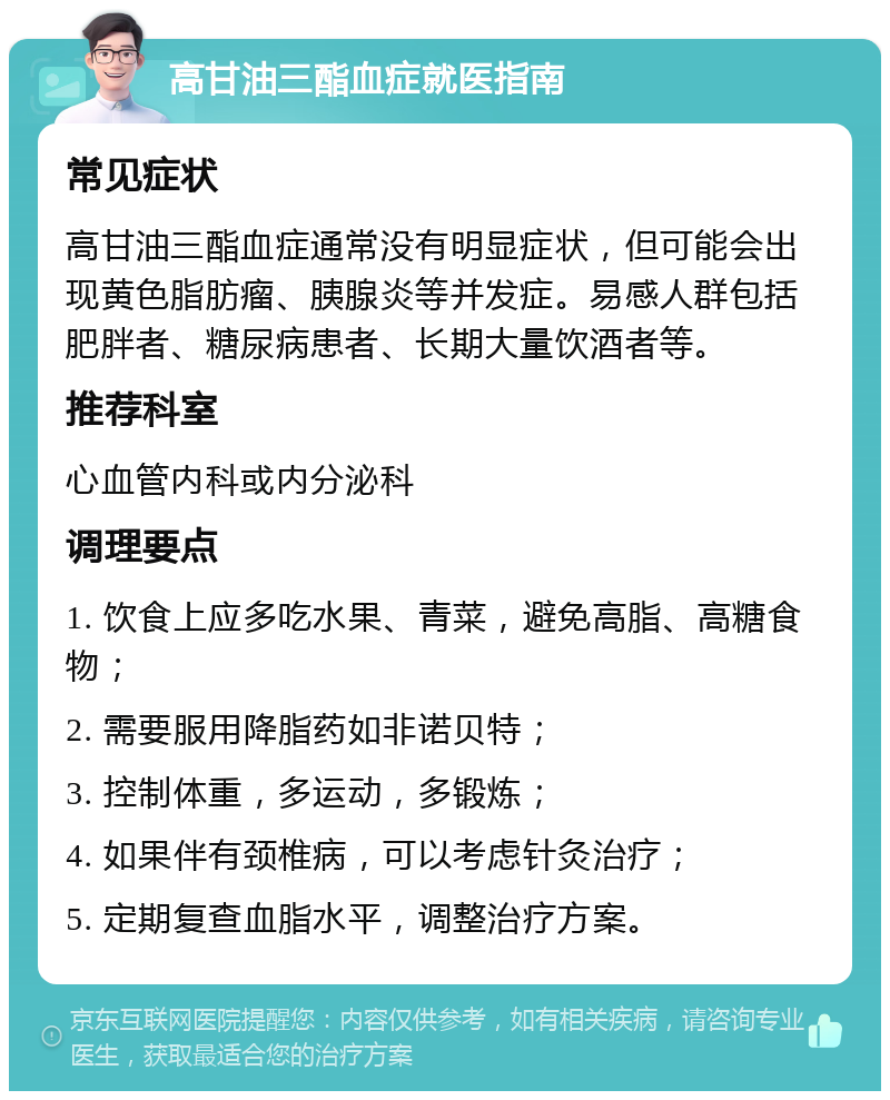 高甘油三酯血症就医指南 常见症状 高甘油三酯血症通常没有明显症状，但可能会出现黄色脂肪瘤、胰腺炎等并发症。易感人群包括肥胖者、糖尿病患者、长期大量饮酒者等。 推荐科室 心血管内科或内分泌科 调理要点 1. 饮食上应多吃水果、青菜，避免高脂、高糖食物； 2. 需要服用降脂药如非诺贝特； 3. 控制体重，多运动，多锻炼； 4. 如果伴有颈椎病，可以考虑针灸治疗； 5. 定期复查血脂水平，调整治疗方案。