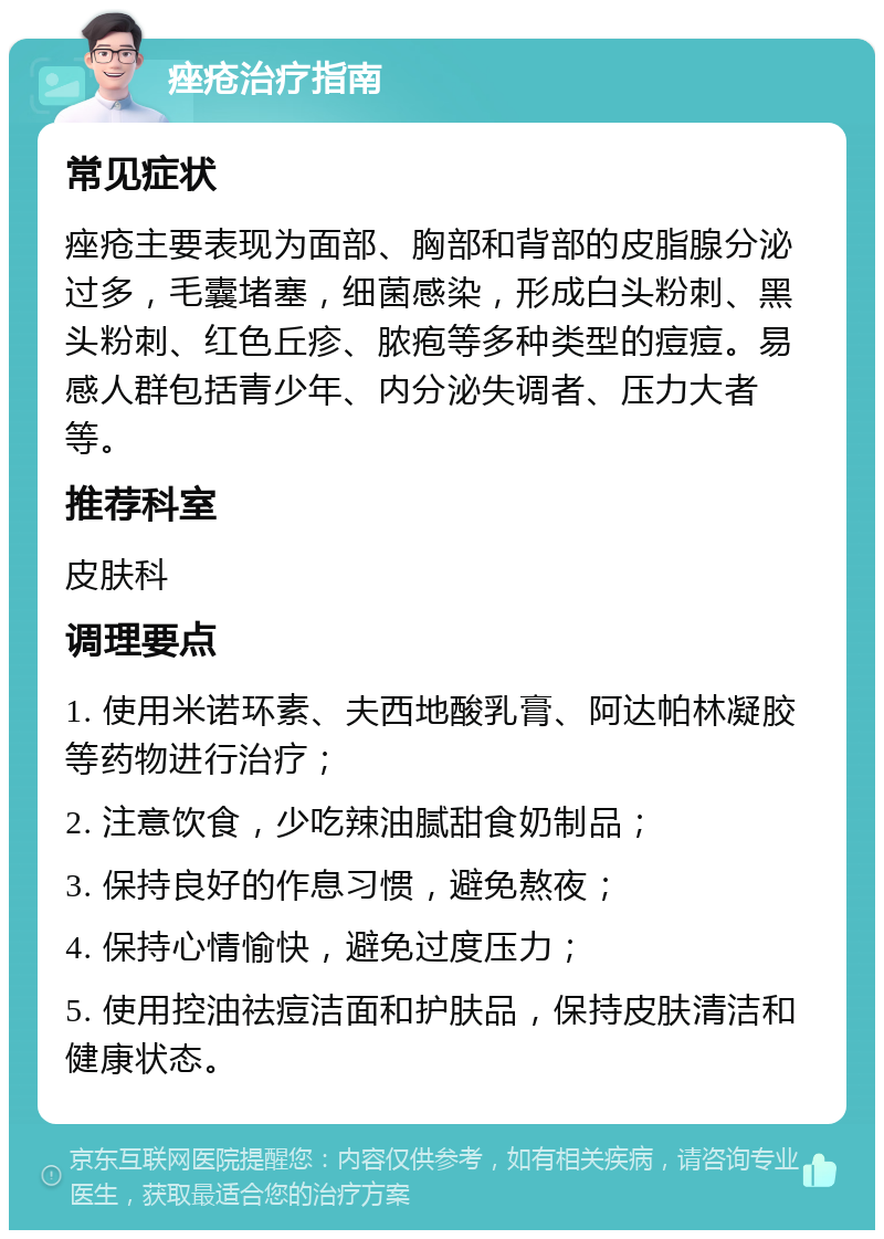 痤疮治疗指南 常见症状 痤疮主要表现为面部、胸部和背部的皮脂腺分泌过多，毛囊堵塞，细菌感染，形成白头粉刺、黑头粉刺、红色丘疹、脓疱等多种类型的痘痘。易感人群包括青少年、内分泌失调者、压力大者等。 推荐科室 皮肤科 调理要点 1. 使用米诺环素、夫西地酸乳膏、阿达帕林凝胶等药物进行治疗； 2. 注意饮食，少吃辣油腻甜食奶制品； 3. 保持良好的作息习惯，避免熬夜； 4. 保持心情愉快，避免过度压力； 5. 使用控油祛痘洁面和护肤品，保持皮肤清洁和健康状态。