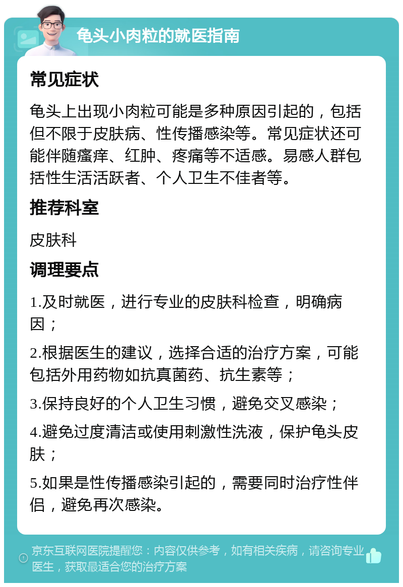 龟头小肉粒的就医指南 常见症状 龟头上出现小肉粒可能是多种原因引起的，包括但不限于皮肤病、性传播感染等。常见症状还可能伴随瘙痒、红肿、疼痛等不适感。易感人群包括性生活活跃者、个人卫生不佳者等。 推荐科室 皮肤科 调理要点 1.及时就医，进行专业的皮肤科检查，明确病因； 2.根据医生的建议，选择合适的治疗方案，可能包括外用药物如抗真菌药、抗生素等； 3.保持良好的个人卫生习惯，避免交叉感染； 4.避免过度清洁或使用刺激性洗液，保护龟头皮肤； 5.如果是性传播感染引起的，需要同时治疗性伴侣，避免再次感染。