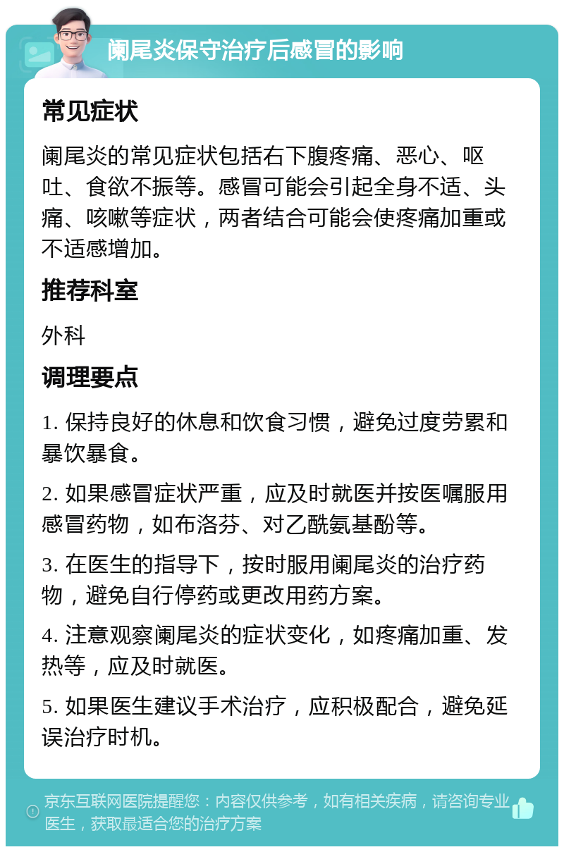 阑尾炎保守治疗后感冒的影响 常见症状 阑尾炎的常见症状包括右下腹疼痛、恶心、呕吐、食欲不振等。感冒可能会引起全身不适、头痛、咳嗽等症状，两者结合可能会使疼痛加重或不适感增加。 推荐科室 外科 调理要点 1. 保持良好的休息和饮食习惯，避免过度劳累和暴饮暴食。 2. 如果感冒症状严重，应及时就医并按医嘱服用感冒药物，如布洛芬、对乙酰氨基酚等。 3. 在医生的指导下，按时服用阑尾炎的治疗药物，避免自行停药或更改用药方案。 4. 注意观察阑尾炎的症状变化，如疼痛加重、发热等，应及时就医。 5. 如果医生建议手术治疗，应积极配合，避免延误治疗时机。