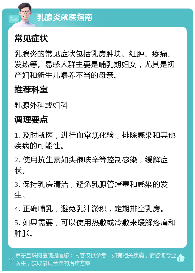 乳腺炎就医指南 常见症状 乳腺炎的常见症状包括乳房肿块、红肿、疼痛、发热等。易感人群主要是哺乳期妇女，尤其是初产妇和新生儿喂养不当的母亲。 推荐科室 乳腺外科或妇科 调理要点 1. 及时就医，进行血常规化验，排除感染和其他疾病的可能性。 2. 使用抗生素如头孢呋辛等控制感染，缓解症状。 3. 保持乳房清洁，避免乳腺管堵塞和感染的发生。 4. 正确哺乳，避免乳汁淤积，定期排空乳房。 5. 如果需要，可以使用热敷或冷敷来缓解疼痛和肿胀。