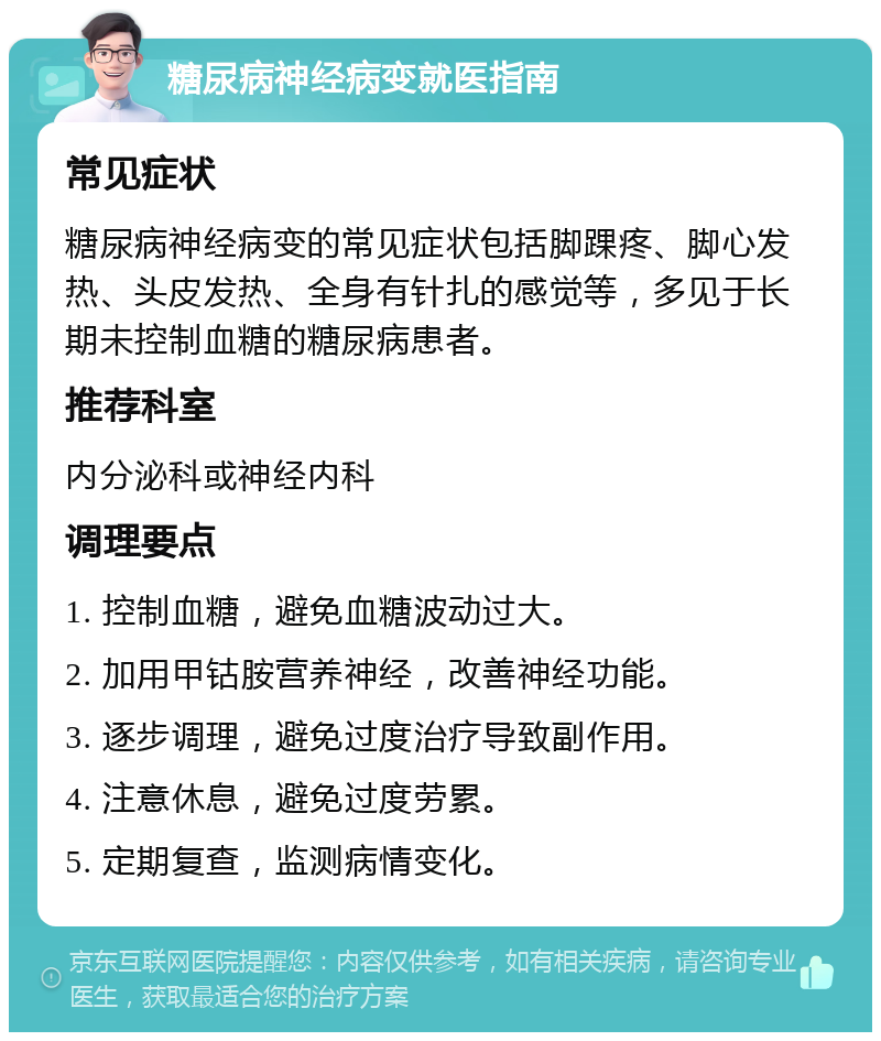 糖尿病神经病变就医指南 常见症状 糖尿病神经病变的常见症状包括脚踝疼、脚心发热、头皮发热、全身有针扎的感觉等，多见于长期未控制血糖的糖尿病患者。 推荐科室 内分泌科或神经内科 调理要点 1. 控制血糖，避免血糖波动过大。 2. 加用甲钴胺营养神经，改善神经功能。 3. 逐步调理，避免过度治疗导致副作用。 4. 注意休息，避免过度劳累。 5. 定期复查，监测病情变化。