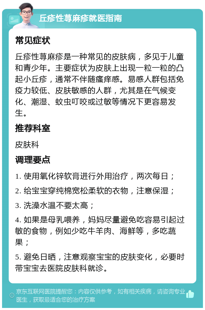 丘疹性荨麻疹就医指南 常见症状 丘疹性荨麻疹是一种常见的皮肤病，多见于儿童和青少年。主要症状为皮肤上出现一粒一粒的凸起小丘疹，通常不伴随瘙痒感。易感人群包括免疫力较低、皮肤敏感的人群，尤其是在气候变化、潮湿、蚊虫叮咬或过敏等情况下更容易发生。 推荐科室 皮肤科 调理要点 1. 使用氧化锌软膏进行外用治疗，两次每日； 2. 给宝宝穿纯棉宽松柔软的衣物，注意保湿； 3. 洗澡水温不要太高； 4. 如果是母乳喂养，妈妈尽量避免吃容易引起过敏的食物，例如少吃牛羊肉、海鲜等，多吃蔬果； 5. 避免日晒，注意观察宝宝的皮肤变化，必要时带宝宝去医院皮肤科就诊。