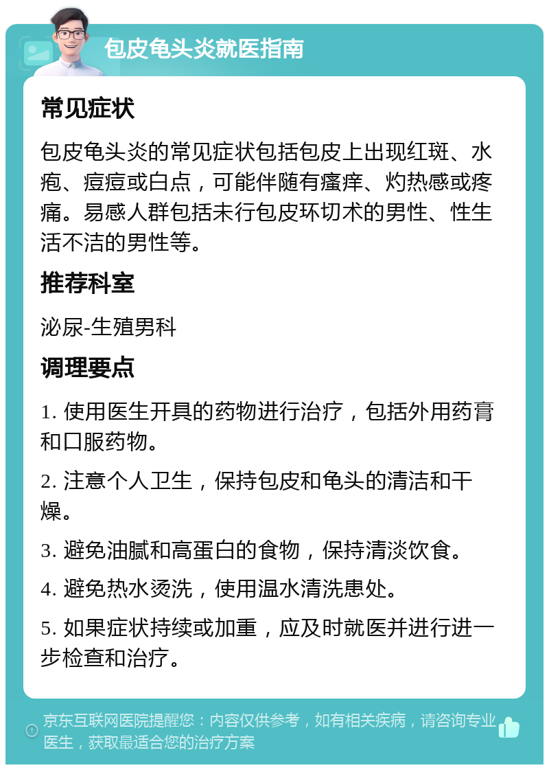 包皮龟头炎就医指南 常见症状 包皮龟头炎的常见症状包括包皮上出现红斑、水疱、痘痘或白点，可能伴随有瘙痒、灼热感或疼痛。易感人群包括未行包皮环切术的男性、性生活不洁的男性等。 推荐科室 泌尿-生殖男科 调理要点 1. 使用医生开具的药物进行治疗，包括外用药膏和口服药物。 2. 注意个人卫生，保持包皮和龟头的清洁和干燥。 3. 避免油腻和高蛋白的食物，保持清淡饮食。 4. 避免热水烫洗，使用温水清洗患处。 5. 如果症状持续或加重，应及时就医并进行进一步检查和治疗。