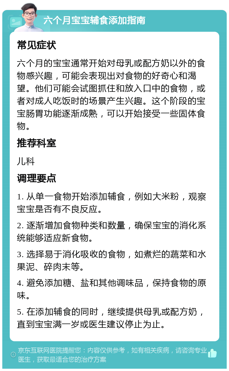 六个月宝宝辅食添加指南 常见症状 六个月的宝宝通常开始对母乳或配方奶以外的食物感兴趣，可能会表现出对食物的好奇心和渴望。他们可能会试图抓住和放入口中的食物，或者对成人吃饭时的场景产生兴趣。这个阶段的宝宝肠胃功能逐渐成熟，可以开始接受一些固体食物。 推荐科室 儿科 调理要点 1. 从单一食物开始添加辅食，例如大米粉，观察宝宝是否有不良反应。 2. 逐渐增加食物种类和数量，确保宝宝的消化系统能够适应新食物。 3. 选择易于消化吸收的食物，如煮烂的蔬菜和水果泥、碎肉末等。 4. 避免添加糖、盐和其他调味品，保持食物的原味。 5. 在添加辅食的同时，继续提供母乳或配方奶，直到宝宝满一岁或医生建议停止为止。