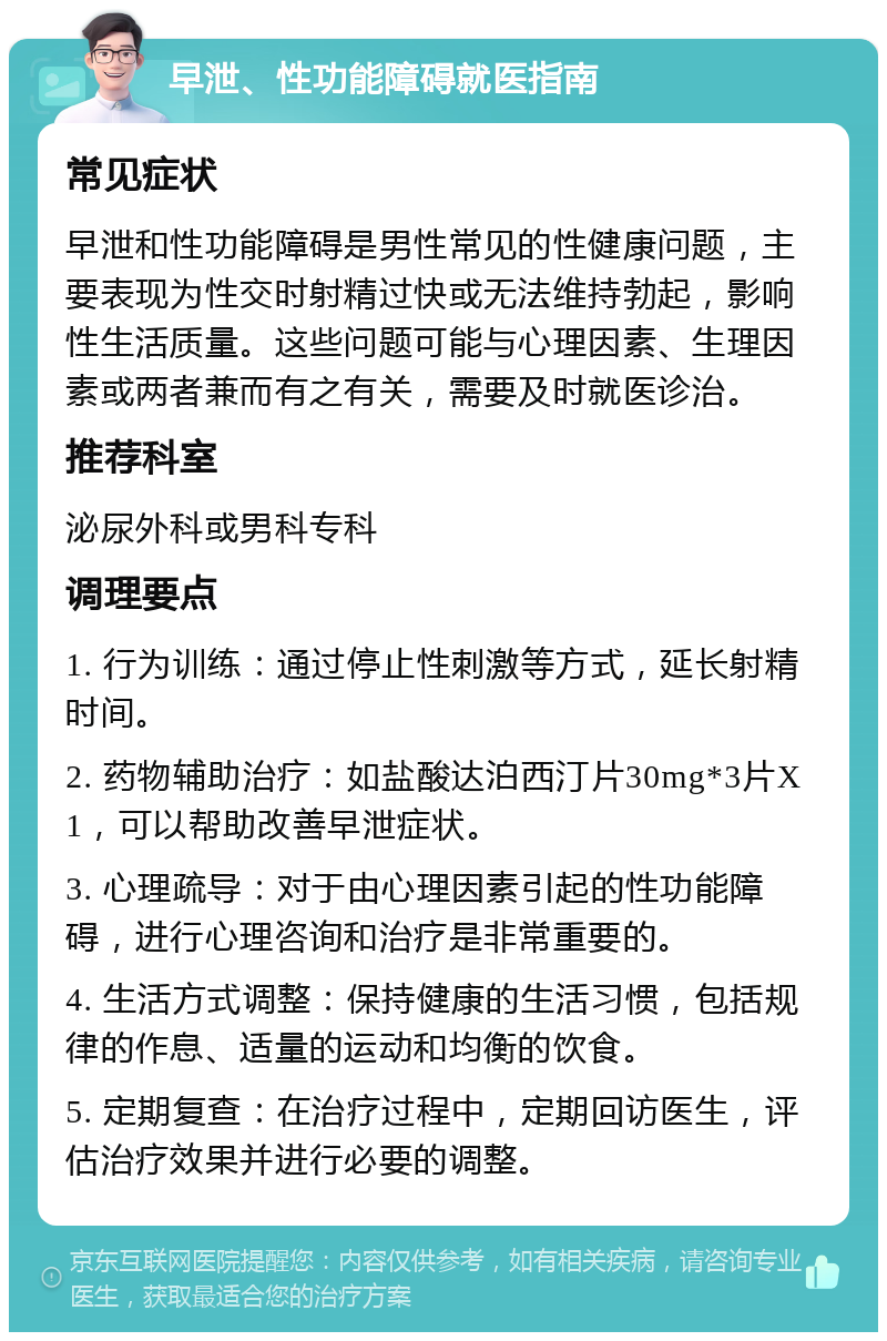 早泄、性功能障碍就医指南 常见症状 早泄和性功能障碍是男性常见的性健康问题，主要表现为性交时射精过快或无法维持勃起，影响性生活质量。这些问题可能与心理因素、生理因素或两者兼而有之有关，需要及时就医诊治。 推荐科室 泌尿外科或男科专科 调理要点 1. 行为训练：通过停止性刺激等方式，延长射精时间。 2. 药物辅助治疗：如盐酸达泊西汀片30mg*3片X1，可以帮助改善早泄症状。 3. 心理疏导：对于由心理因素引起的性功能障碍，进行心理咨询和治疗是非常重要的。 4. 生活方式调整：保持健康的生活习惯，包括规律的作息、适量的运动和均衡的饮食。 5. 定期复查：在治疗过程中，定期回访医生，评估治疗效果并进行必要的调整。