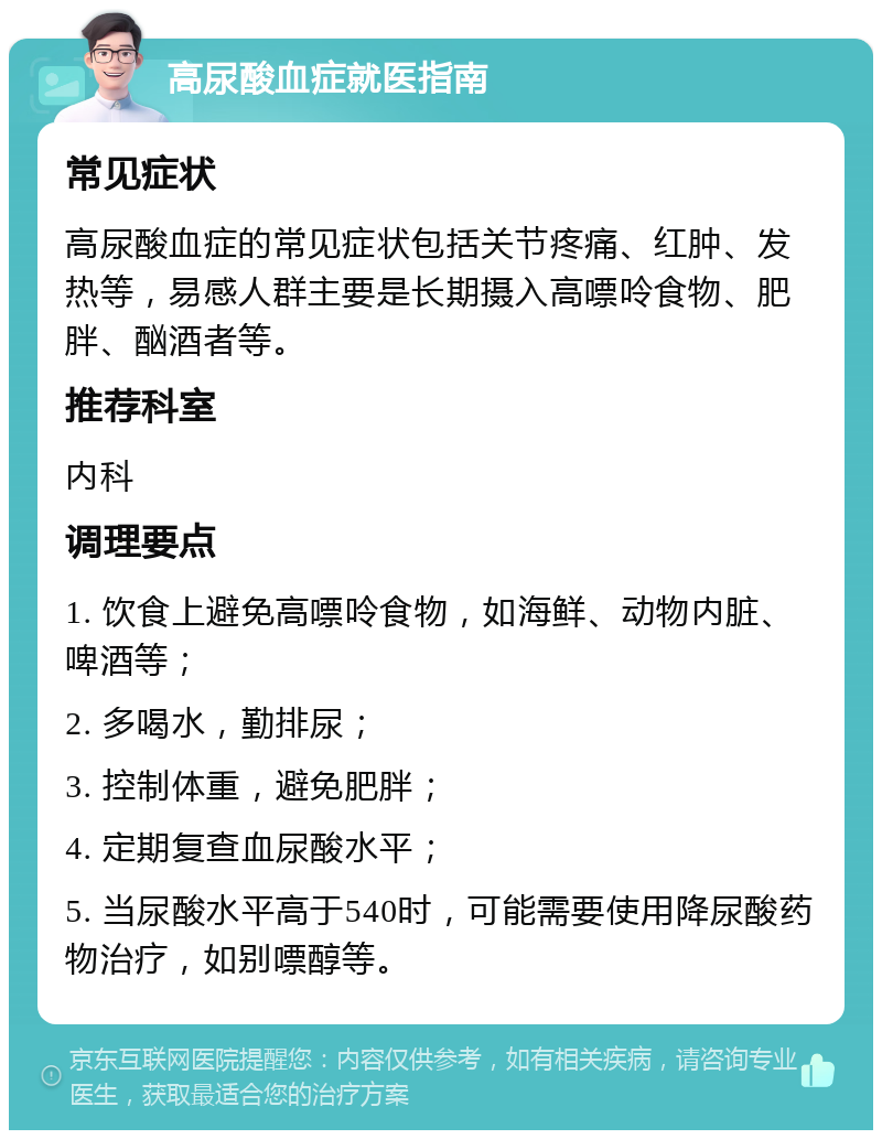 高尿酸血症就医指南 常见症状 高尿酸血症的常见症状包括关节疼痛、红肿、发热等，易感人群主要是长期摄入高嘌呤食物、肥胖、酗酒者等。 推荐科室 内科 调理要点 1. 饮食上避免高嘌呤食物，如海鲜、动物内脏、啤酒等； 2. 多喝水，勤排尿； 3. 控制体重，避免肥胖； 4. 定期复查血尿酸水平； 5. 当尿酸水平高于540时，可能需要使用降尿酸药物治疗，如别嘌醇等。