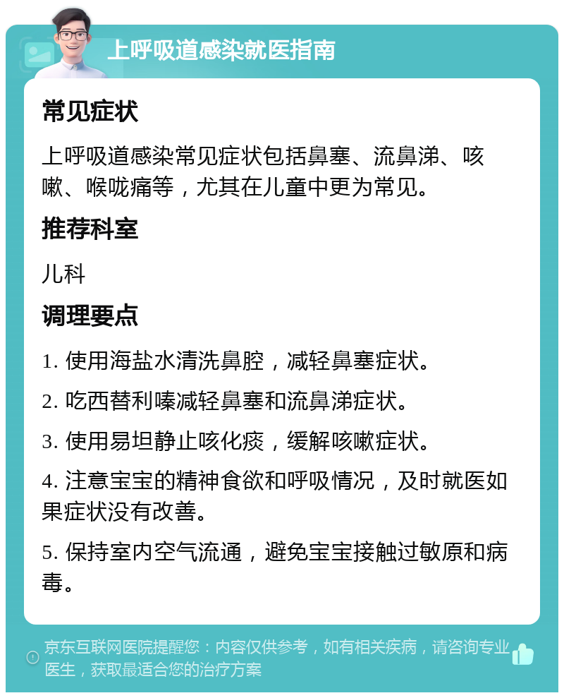 上呼吸道感染就医指南 常见症状 上呼吸道感染常见症状包括鼻塞、流鼻涕、咳嗽、喉咙痛等，尤其在儿童中更为常见。 推荐科室 儿科 调理要点 1. 使用海盐水清洗鼻腔，减轻鼻塞症状。 2. 吃西替利嗪减轻鼻塞和流鼻涕症状。 3. 使用易坦静止咳化痰，缓解咳嗽症状。 4. 注意宝宝的精神食欲和呼吸情况，及时就医如果症状没有改善。 5. 保持室内空气流通，避免宝宝接触过敏原和病毒。