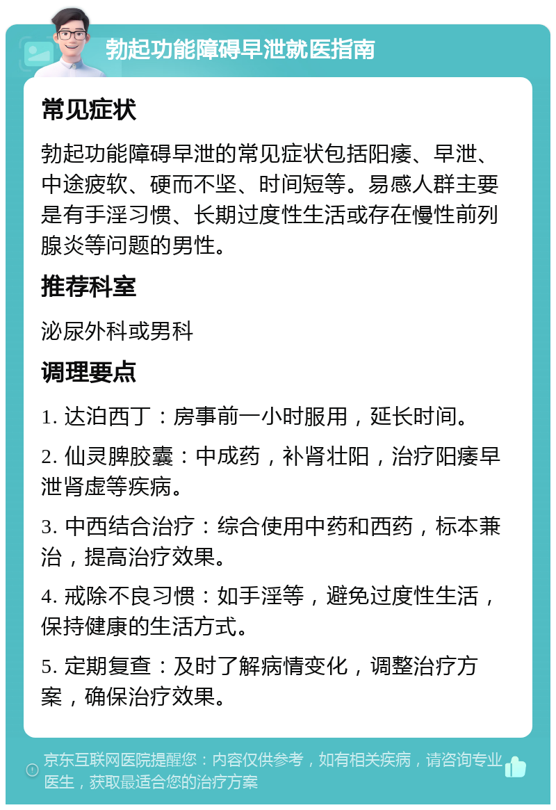 勃起功能障碍早泄就医指南 常见症状 勃起功能障碍早泄的常见症状包括阳痿、早泄、中途疲软、硬而不坚、时间短等。易感人群主要是有手淫习惯、长期过度性生活或存在慢性前列腺炎等问题的男性。 推荐科室 泌尿外科或男科 调理要点 1. 达泊西丁：房事前一小时服用，延长时间。 2. 仙灵脾胶囊：中成药，补肾壮阳，治疗阳痿早泄肾虚等疾病。 3. 中西结合治疗：综合使用中药和西药，标本兼治，提高治疗效果。 4. 戒除不良习惯：如手淫等，避免过度性生活，保持健康的生活方式。 5. 定期复查：及时了解病情变化，调整治疗方案，确保治疗效果。