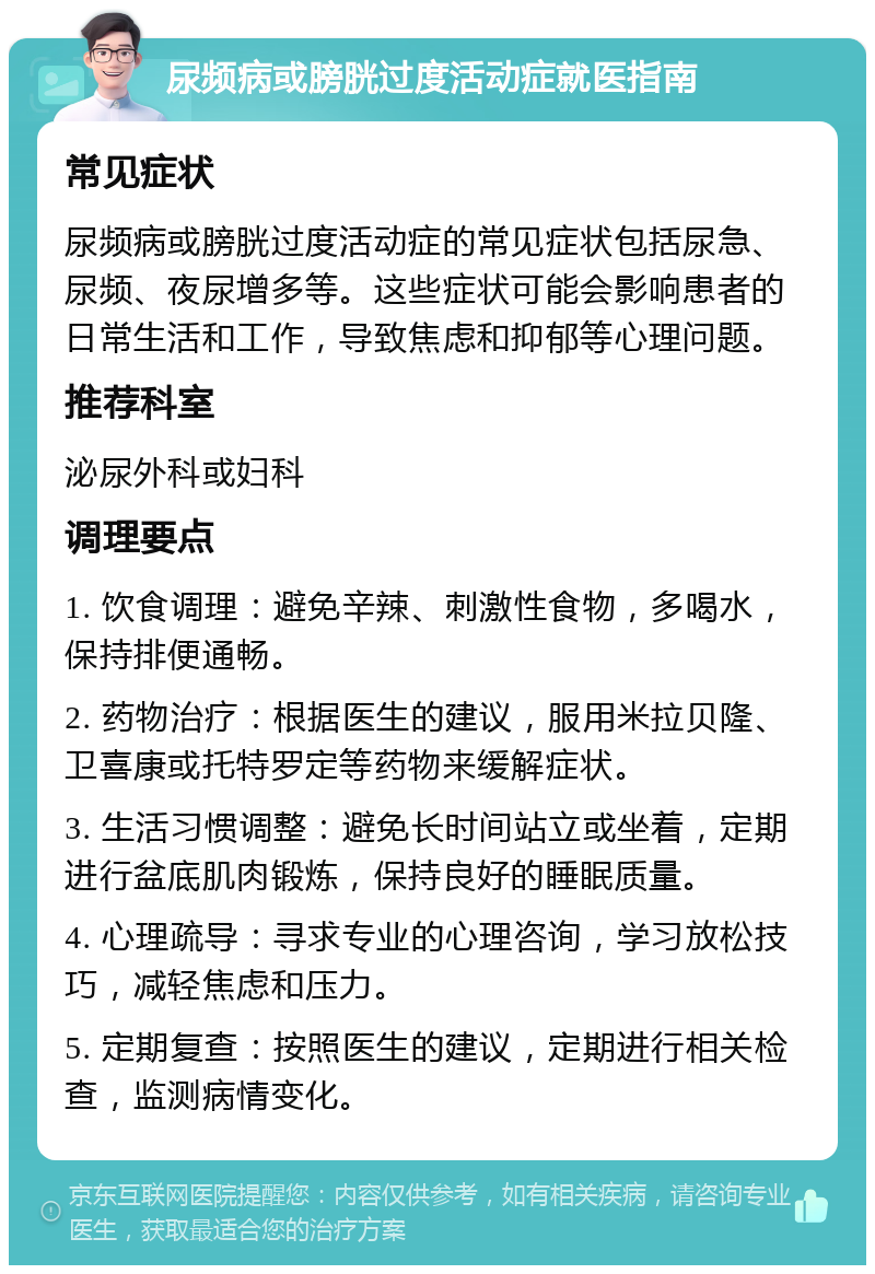 尿频病或膀胱过度活动症就医指南 常见症状 尿频病或膀胱过度活动症的常见症状包括尿急、尿频、夜尿增多等。这些症状可能会影响患者的日常生活和工作，导致焦虑和抑郁等心理问题。 推荐科室 泌尿外科或妇科 调理要点 1. 饮食调理：避免辛辣、刺激性食物，多喝水，保持排便通畅。 2. 药物治疗：根据医生的建议，服用米拉贝隆、卫喜康或托特罗定等药物来缓解症状。 3. 生活习惯调整：避免长时间站立或坐着，定期进行盆底肌肉锻炼，保持良好的睡眠质量。 4. 心理疏导：寻求专业的心理咨询，学习放松技巧，减轻焦虑和压力。 5. 定期复查：按照医生的建议，定期进行相关检查，监测病情变化。