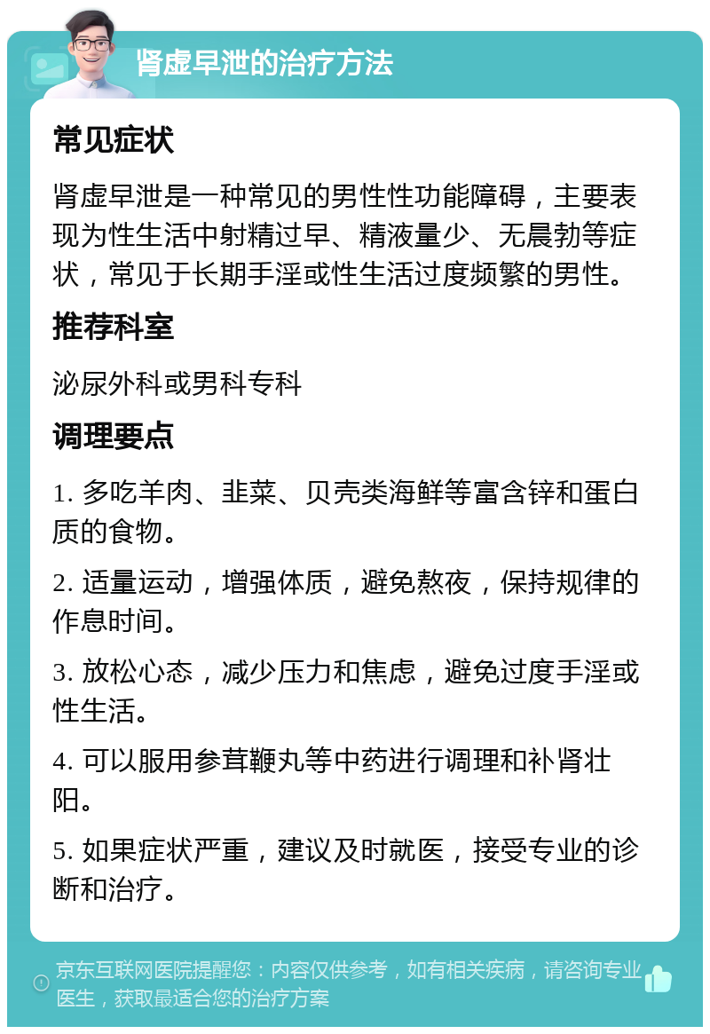 肾虚早泄的治疗方法 常见症状 肾虚早泄是一种常见的男性性功能障碍，主要表现为性生活中射精过早、精液量少、无晨勃等症状，常见于长期手淫或性生活过度频繁的男性。 推荐科室 泌尿外科或男科专科 调理要点 1. 多吃羊肉、韭菜、贝壳类海鲜等富含锌和蛋白质的食物。 2. 适量运动，增强体质，避免熬夜，保持规律的作息时间。 3. 放松心态，减少压力和焦虑，避免过度手淫或性生活。 4. 可以服用参茸鞭丸等中药进行调理和补肾壮阳。 5. 如果症状严重，建议及时就医，接受专业的诊断和治疗。