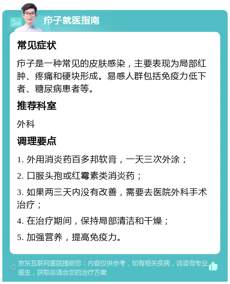 疖子就医指南 常见症状 疖子是一种常见的皮肤感染，主要表现为局部红肿、疼痛和硬块形成。易感人群包括免疫力低下者、糖尿病患者等。 推荐科室 外科 调理要点 1. 外用消炎药百多邦软膏，一天三次外涂； 2. 口服头孢或红霉素类消炎药； 3. 如果两三天内没有改善，需要去医院外科手术治疗； 4. 在治疗期间，保持局部清洁和干燥； 5. 加强营养，提高免疫力。