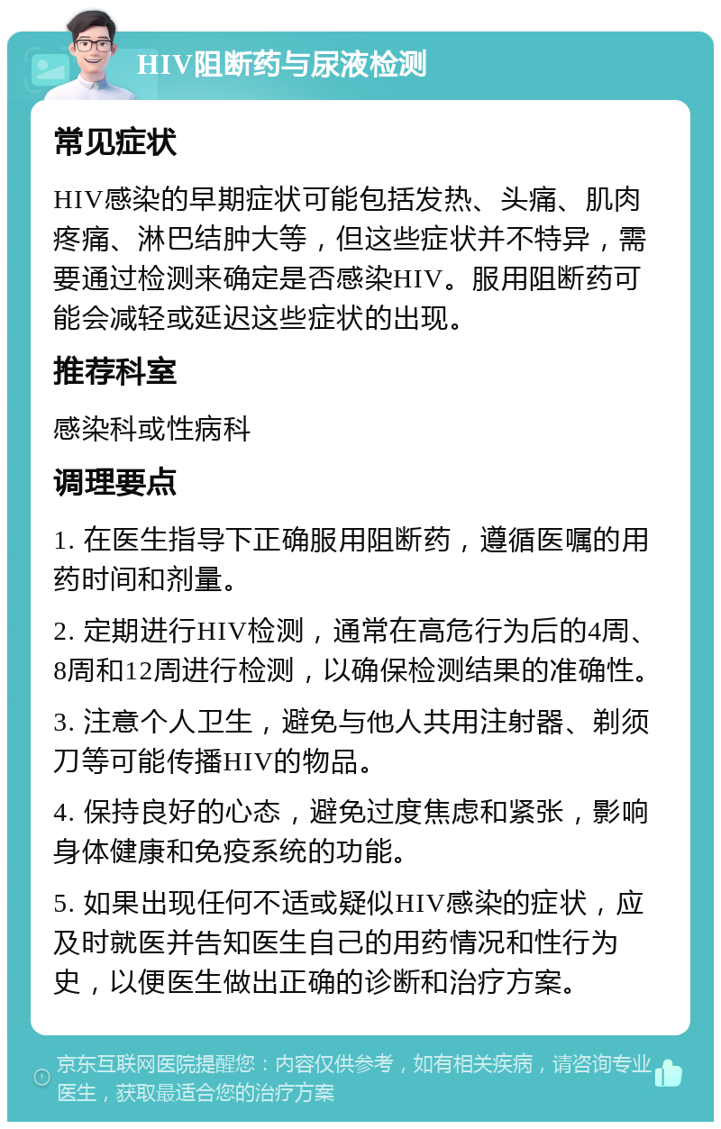 HIV阻断药与尿液检测 常见症状 HIV感染的早期症状可能包括发热、头痛、肌肉疼痛、淋巴结肿大等，但这些症状并不特异，需要通过检测来确定是否感染HIV。服用阻断药可能会减轻或延迟这些症状的出现。 推荐科室 感染科或性病科 调理要点 1. 在医生指导下正确服用阻断药，遵循医嘱的用药时间和剂量。 2. 定期进行HIV检测，通常在高危行为后的4周、8周和12周进行检测，以确保检测结果的准确性。 3. 注意个人卫生，避免与他人共用注射器、剃须刀等可能传播HIV的物品。 4. 保持良好的心态，避免过度焦虑和紧张，影响身体健康和免疫系统的功能。 5. 如果出现任何不适或疑似HIV感染的症状，应及时就医并告知医生自己的用药情况和性行为史，以便医生做出正确的诊断和治疗方案。