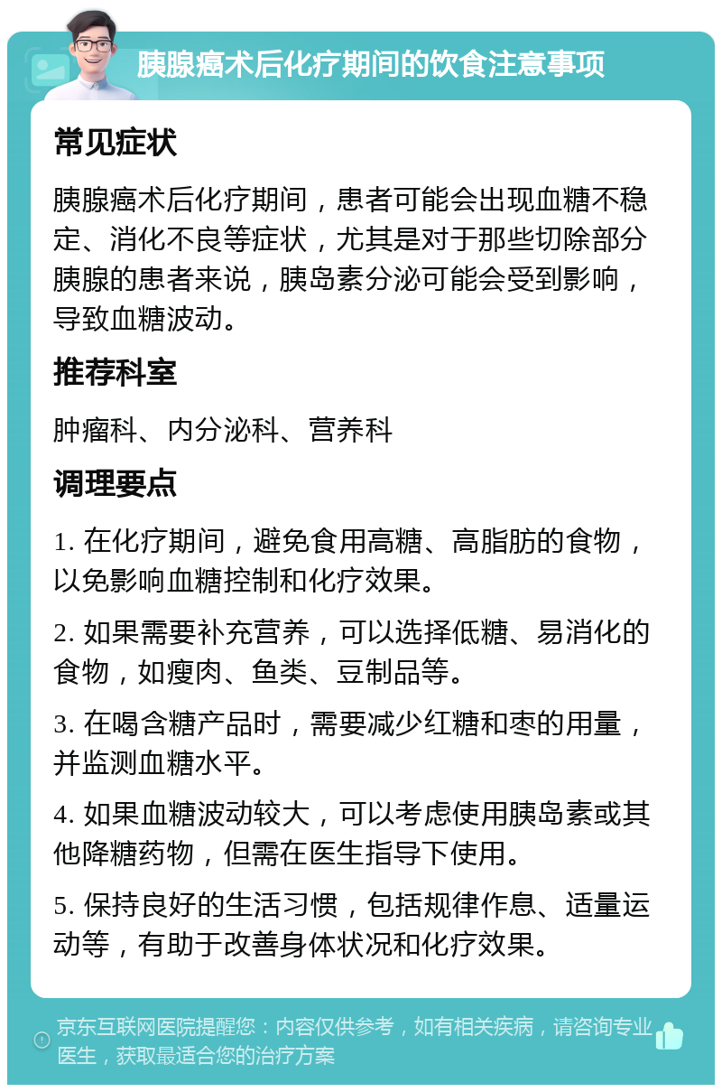 胰腺癌术后化疗期间的饮食注意事项 常见症状 胰腺癌术后化疗期间，患者可能会出现血糖不稳定、消化不良等症状，尤其是对于那些切除部分胰腺的患者来说，胰岛素分泌可能会受到影响，导致血糖波动。 推荐科室 肿瘤科、内分泌科、营养科 调理要点 1. 在化疗期间，避免食用高糖、高脂肪的食物，以免影响血糖控制和化疗效果。 2. 如果需要补充营养，可以选择低糖、易消化的食物，如瘦肉、鱼类、豆制品等。 3. 在喝含糖产品时，需要减少红糖和枣的用量，并监测血糖水平。 4. 如果血糖波动较大，可以考虑使用胰岛素或其他降糖药物，但需在医生指导下使用。 5. 保持良好的生活习惯，包括规律作息、适量运动等，有助于改善身体状况和化疗效果。