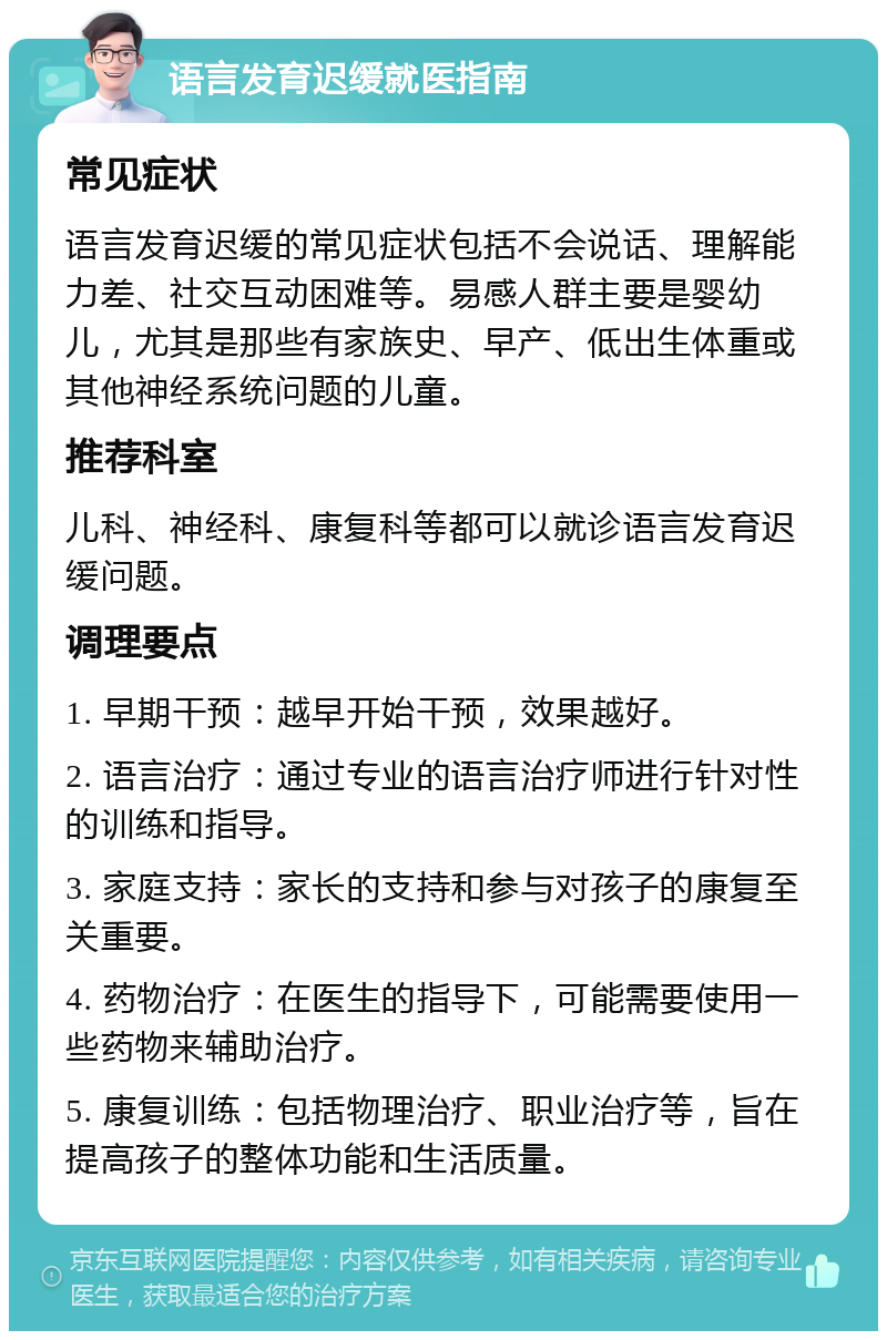 语言发育迟缓就医指南 常见症状 语言发育迟缓的常见症状包括不会说话、理解能力差、社交互动困难等。易感人群主要是婴幼儿，尤其是那些有家族史、早产、低出生体重或其他神经系统问题的儿童。 推荐科室 儿科、神经科、康复科等都可以就诊语言发育迟缓问题。 调理要点 1. 早期干预：越早开始干预，效果越好。 2. 语言治疗：通过专业的语言治疗师进行针对性的训练和指导。 3. 家庭支持：家长的支持和参与对孩子的康复至关重要。 4. 药物治疗：在医生的指导下，可能需要使用一些药物来辅助治疗。 5. 康复训练：包括物理治疗、职业治疗等，旨在提高孩子的整体功能和生活质量。