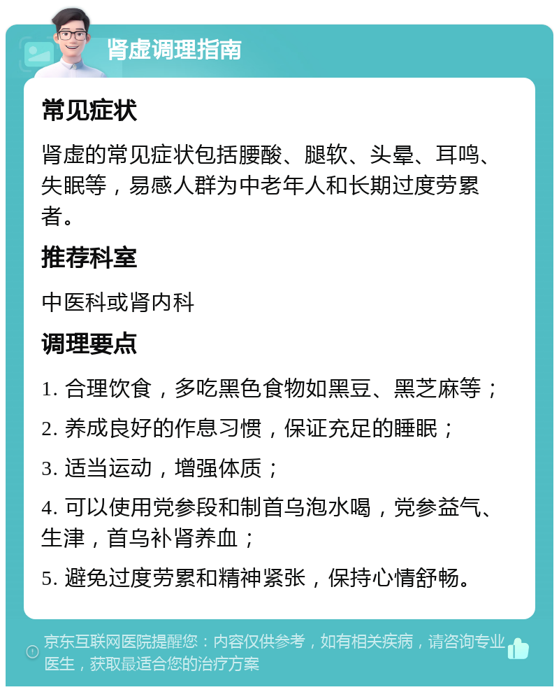 肾虚调理指南 常见症状 肾虚的常见症状包括腰酸、腿软、头晕、耳鸣、失眠等，易感人群为中老年人和长期过度劳累者。 推荐科室 中医科或肾内科 调理要点 1. 合理饮食，多吃黑色食物如黑豆、黑芝麻等； 2. 养成良好的作息习惯，保证充足的睡眠； 3. 适当运动，增强体质； 4. 可以使用党参段和制首乌泡水喝，党参益气、生津，首乌补肾养血； 5. 避免过度劳累和精神紧张，保持心情舒畅。