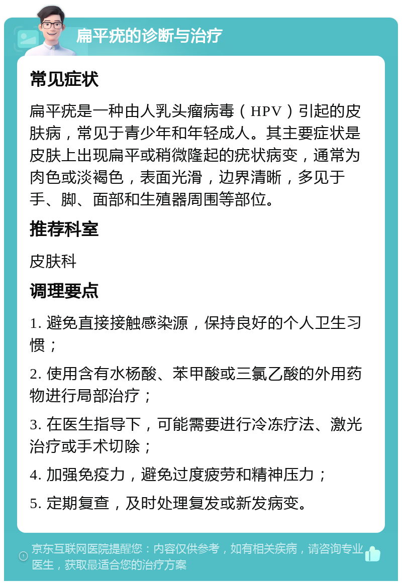 扁平疣的诊断与治疗 常见症状 扁平疣是一种由人乳头瘤病毒（HPV）引起的皮肤病，常见于青少年和年轻成人。其主要症状是皮肤上出现扁平或稍微隆起的疣状病变，通常为肉色或淡褐色，表面光滑，边界清晰，多见于手、脚、面部和生殖器周围等部位。 推荐科室 皮肤科 调理要点 1. 避免直接接触感染源，保持良好的个人卫生习惯； 2. 使用含有水杨酸、苯甲酸或三氯乙酸的外用药物进行局部治疗； 3. 在医生指导下，可能需要进行冷冻疗法、激光治疗或手术切除； 4. 加强免疫力，避免过度疲劳和精神压力； 5. 定期复查，及时处理复发或新发病变。