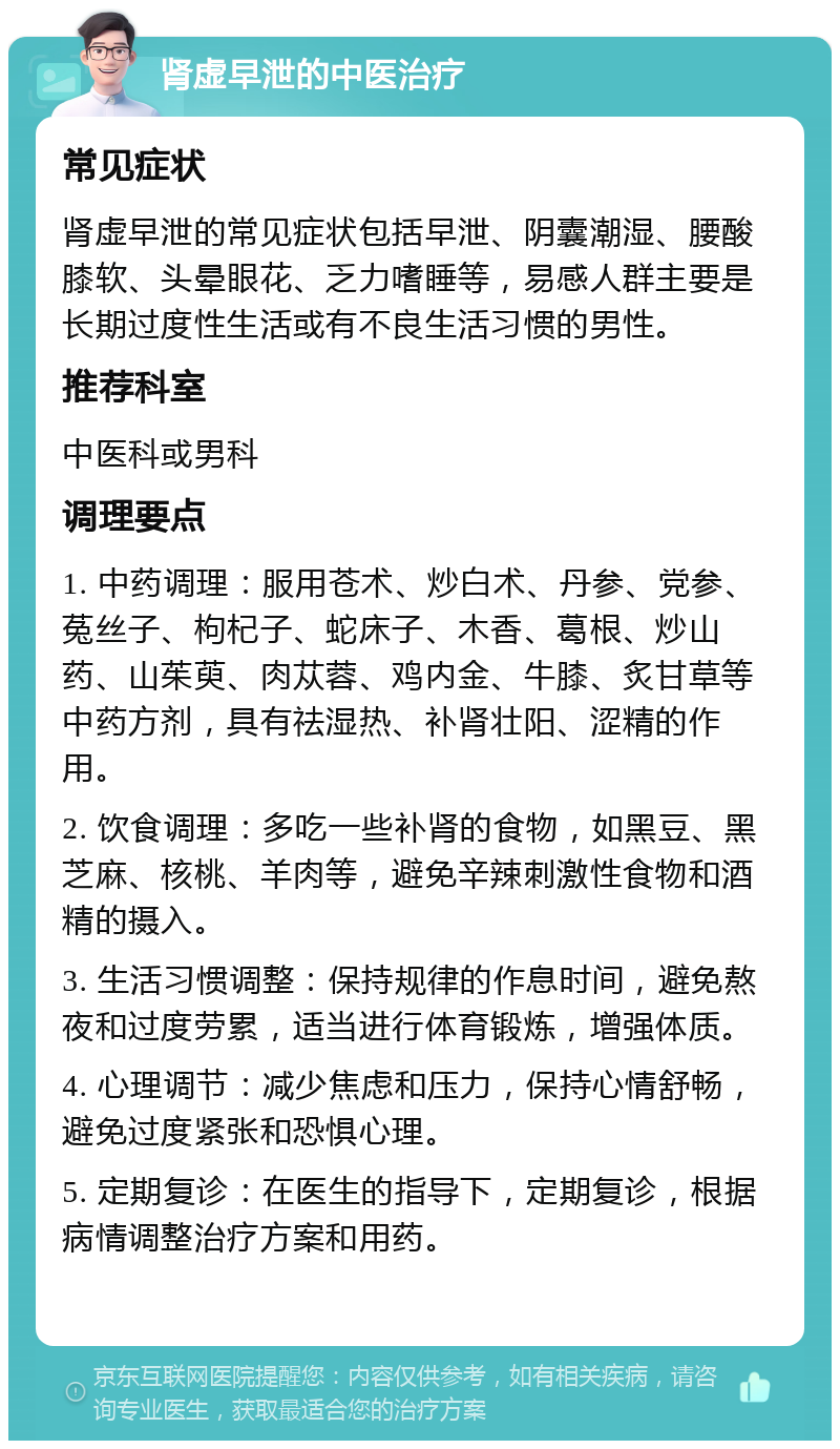 肾虚早泄的中医治疗 常见症状 肾虚早泄的常见症状包括早泄、阴囊潮湿、腰酸膝软、头晕眼花、乏力嗜睡等，易感人群主要是长期过度性生活或有不良生活习惯的男性。 推荐科室 中医科或男科 调理要点 1. 中药调理：服用苍术、炒白术、丹参、党参、菟丝子、枸杞子、蛇床子、木香、葛根、炒山药、山茱萸、肉苁蓉、鸡内金、牛膝、炙甘草等中药方剂，具有祛湿热、补肾壮阳、涩精的作用。 2. 饮食调理：多吃一些补肾的食物，如黑豆、黑芝麻、核桃、羊肉等，避免辛辣刺激性食物和酒精的摄入。 3. 生活习惯调整：保持规律的作息时间，避免熬夜和过度劳累，适当进行体育锻炼，增强体质。 4. 心理调节：减少焦虑和压力，保持心情舒畅，避免过度紧张和恐惧心理。 5. 定期复诊：在医生的指导下，定期复诊，根据病情调整治疗方案和用药。