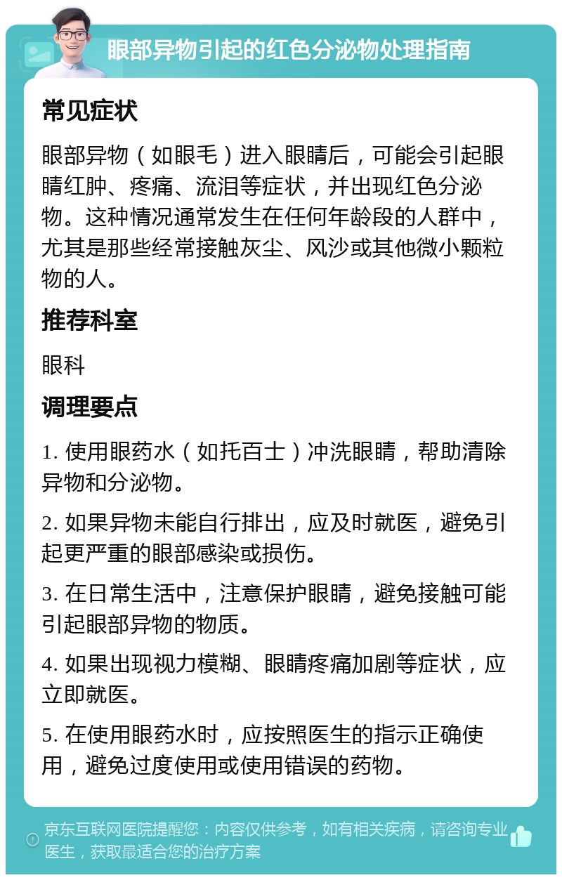 眼部异物引起的红色分泌物处理指南 常见症状 眼部异物（如眼毛）进入眼睛后，可能会引起眼睛红肿、疼痛、流泪等症状，并出现红色分泌物。这种情况通常发生在任何年龄段的人群中，尤其是那些经常接触灰尘、风沙或其他微小颗粒物的人。 推荐科室 眼科 调理要点 1. 使用眼药水（如托百士）冲洗眼睛，帮助清除异物和分泌物。 2. 如果异物未能自行排出，应及时就医，避免引起更严重的眼部感染或损伤。 3. 在日常生活中，注意保护眼睛，避免接触可能引起眼部异物的物质。 4. 如果出现视力模糊、眼睛疼痛加剧等症状，应立即就医。 5. 在使用眼药水时，应按照医生的指示正确使用，避免过度使用或使用错误的药物。