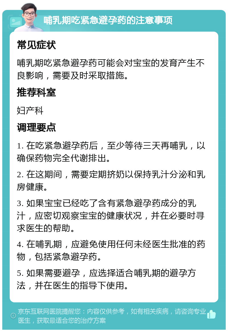 哺乳期吃紧急避孕药的注意事项 常见症状 哺乳期吃紧急避孕药可能会对宝宝的发育产生不良影响，需要及时采取措施。 推荐科室 妇产科 调理要点 1. 在吃紧急避孕药后，至少等待三天再哺乳，以确保药物完全代谢排出。 2. 在这期间，需要定期挤奶以保持乳汁分泌和乳房健康。 3. 如果宝宝已经吃了含有紧急避孕药成分的乳汁，应密切观察宝宝的健康状况，并在必要时寻求医生的帮助。 4. 在哺乳期，应避免使用任何未经医生批准的药物，包括紧急避孕药。 5. 如果需要避孕，应选择适合哺乳期的避孕方法，并在医生的指导下使用。