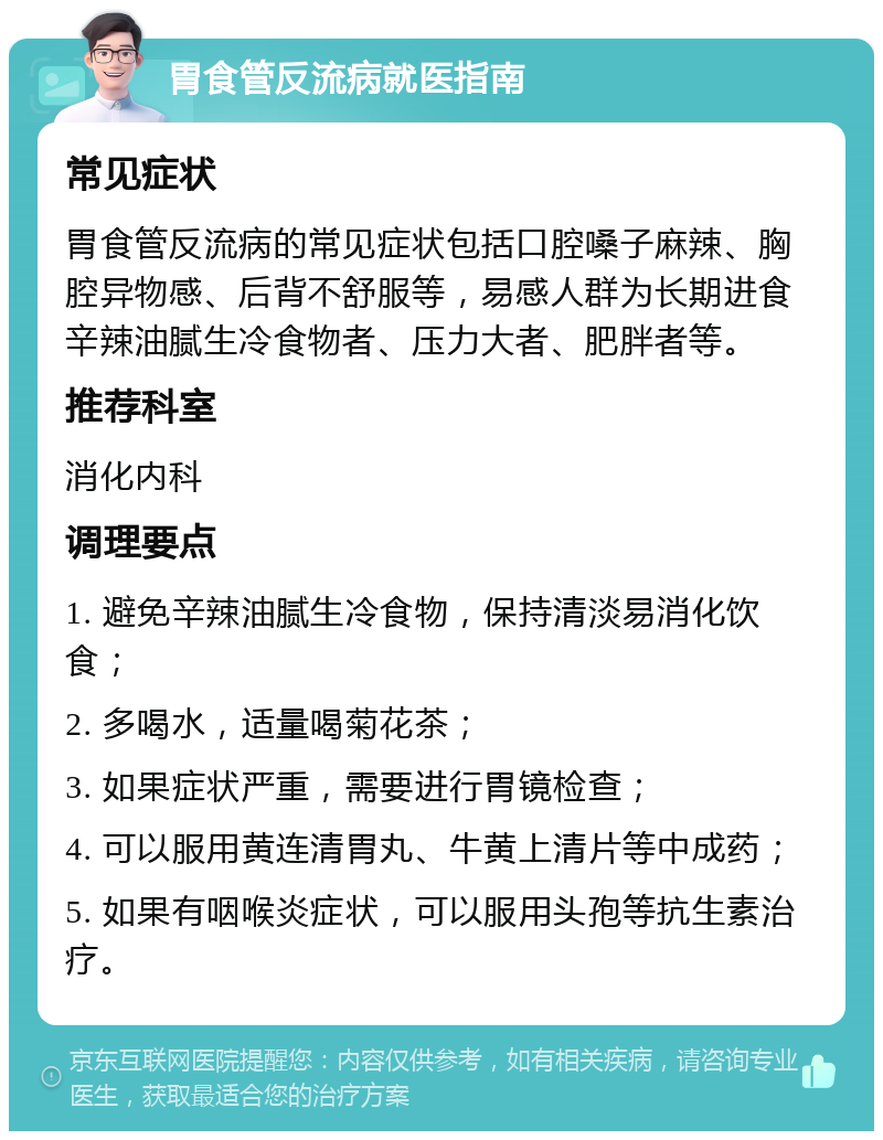 胃食管反流病就医指南 常见症状 胃食管反流病的常见症状包括口腔嗓子麻辣、胸腔异物感、后背不舒服等，易感人群为长期进食辛辣油腻生冷食物者、压力大者、肥胖者等。 推荐科室 消化内科 调理要点 1. 避免辛辣油腻生冷食物，保持清淡易消化饮食； 2. 多喝水，适量喝菊花茶； 3. 如果症状严重，需要进行胃镜检查； 4. 可以服用黄连清胃丸、牛黄上清片等中成药； 5. 如果有咽喉炎症状，可以服用头孢等抗生素治疗。