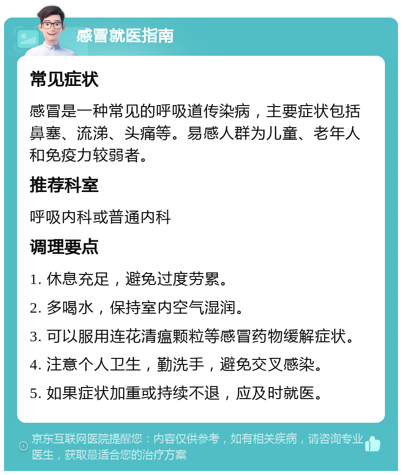 感冒就医指南 常见症状 感冒是一种常见的呼吸道传染病，主要症状包括鼻塞、流涕、头痛等。易感人群为儿童、老年人和免疫力较弱者。 推荐科室 呼吸内科或普通内科 调理要点 1. 休息充足，避免过度劳累。 2. 多喝水，保持室内空气湿润。 3. 可以服用连花清瘟颗粒等感冒药物缓解症状。 4. 注意个人卫生，勤洗手，避免交叉感染。 5. 如果症状加重或持续不退，应及时就医。