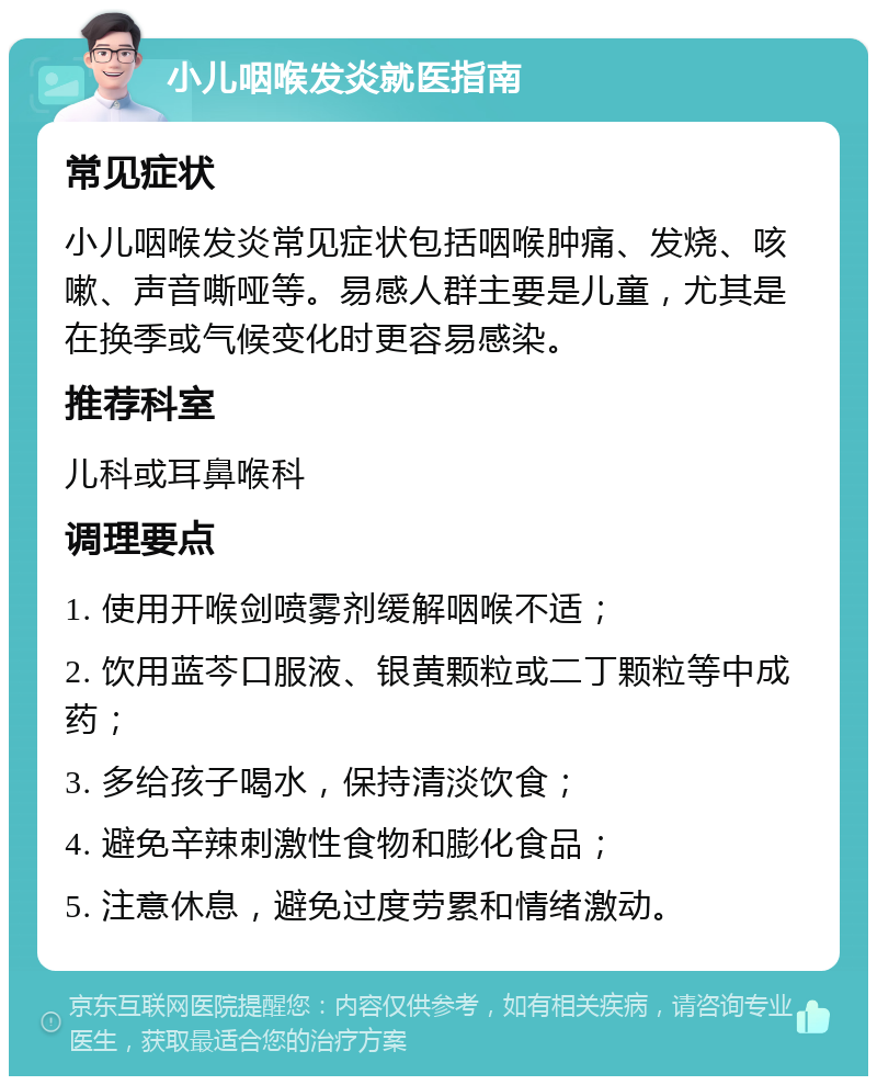 小儿咽喉发炎就医指南 常见症状 小儿咽喉发炎常见症状包括咽喉肿痛、发烧、咳嗽、声音嘶哑等。易感人群主要是儿童，尤其是在换季或气候变化时更容易感染。 推荐科室 儿科或耳鼻喉科 调理要点 1. 使用开喉剑喷雾剂缓解咽喉不适； 2. 饮用蓝芩口服液、银黄颗粒或二丁颗粒等中成药； 3. 多给孩子喝水，保持清淡饮食； 4. 避免辛辣刺激性食物和膨化食品； 5. 注意休息，避免过度劳累和情绪激动。