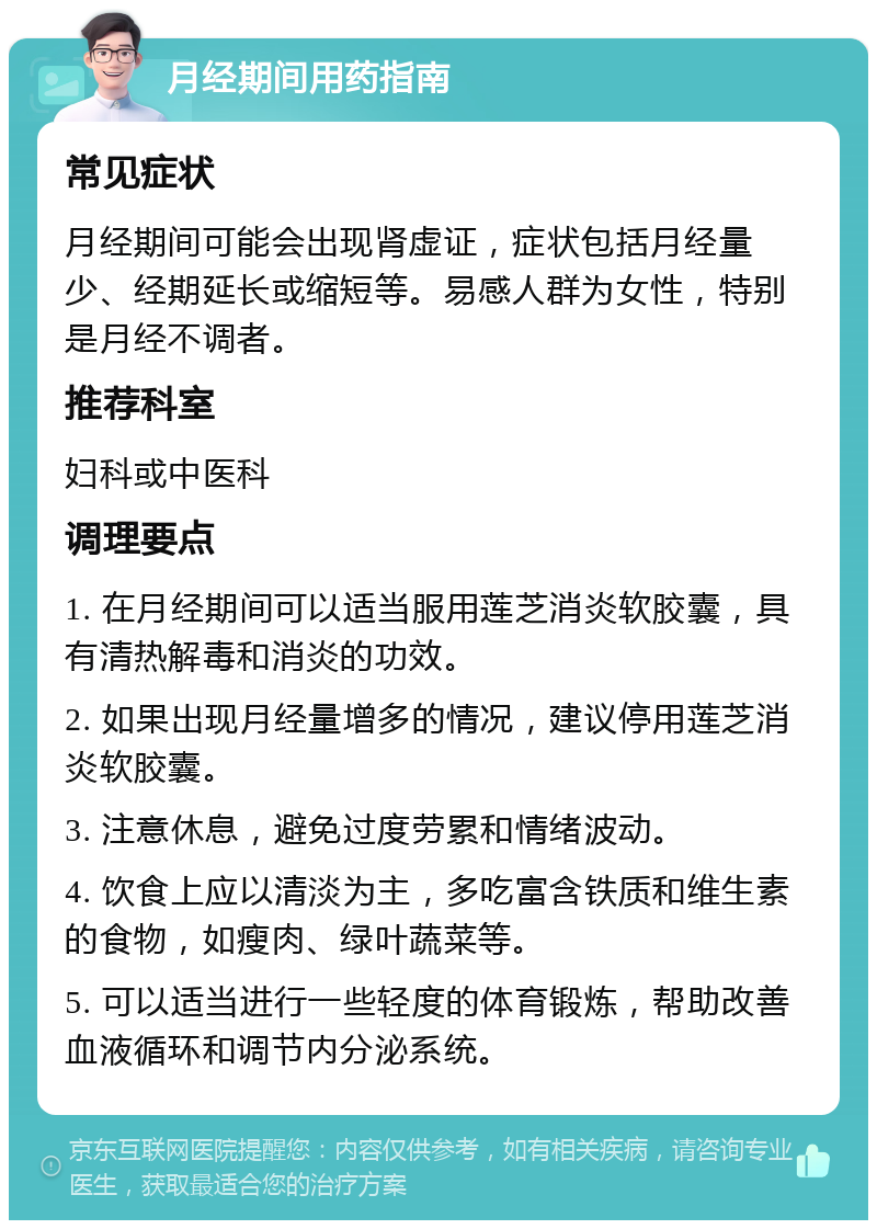 月经期间用药指南 常见症状 月经期间可能会出现肾虚证，症状包括月经量少、经期延长或缩短等。易感人群为女性，特别是月经不调者。 推荐科室 妇科或中医科 调理要点 1. 在月经期间可以适当服用莲芝消炎软胶囊，具有清热解毒和消炎的功效。 2. 如果出现月经量增多的情况，建议停用莲芝消炎软胶囊。 3. 注意休息，避免过度劳累和情绪波动。 4. 饮食上应以清淡为主，多吃富含铁质和维生素的食物，如瘦肉、绿叶蔬菜等。 5. 可以适当进行一些轻度的体育锻炼，帮助改善血液循环和调节内分泌系统。