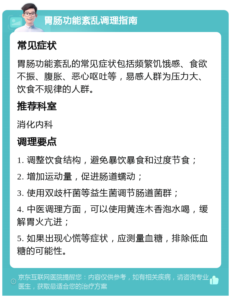 胃肠功能紊乱调理指南 常见症状 胃肠功能紊乱的常见症状包括频繁饥饿感、食欲不振、腹胀、恶心呕吐等，易感人群为压力大、饮食不规律的人群。 推荐科室 消化内科 调理要点 1. 调整饮食结构，避免暴饮暴食和过度节食； 2. 增加运动量，促进肠道蠕动； 3. 使用双歧杆菌等益生菌调节肠道菌群； 4. 中医调理方面，可以使用黄连木香泡水喝，缓解胃火亢进； 5. 如果出现心慌等症状，应测量血糖，排除低血糖的可能性。