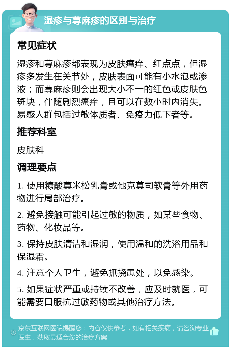 湿疹与荨麻疹的区别与治疗 常见症状 湿疹和荨麻疹都表现为皮肤瘙痒、红点点，但湿疹多发生在关节处，皮肤表面可能有小水泡或渗液；而荨麻疹则会出现大小不一的红色或皮肤色斑块，伴随剧烈瘙痒，且可以在数小时内消失。易感人群包括过敏体质者、免疫力低下者等。 推荐科室 皮肤科 调理要点 1. 使用糠酸莫米松乳膏或他克莫司软膏等外用药物进行局部治疗。 2. 避免接触可能引起过敏的物质，如某些食物、药物、化妆品等。 3. 保持皮肤清洁和湿润，使用温和的洗浴用品和保湿霜。 4. 注意个人卫生，避免抓挠患处，以免感染。 5. 如果症状严重或持续不改善，应及时就医，可能需要口服抗过敏药物或其他治疗方法。