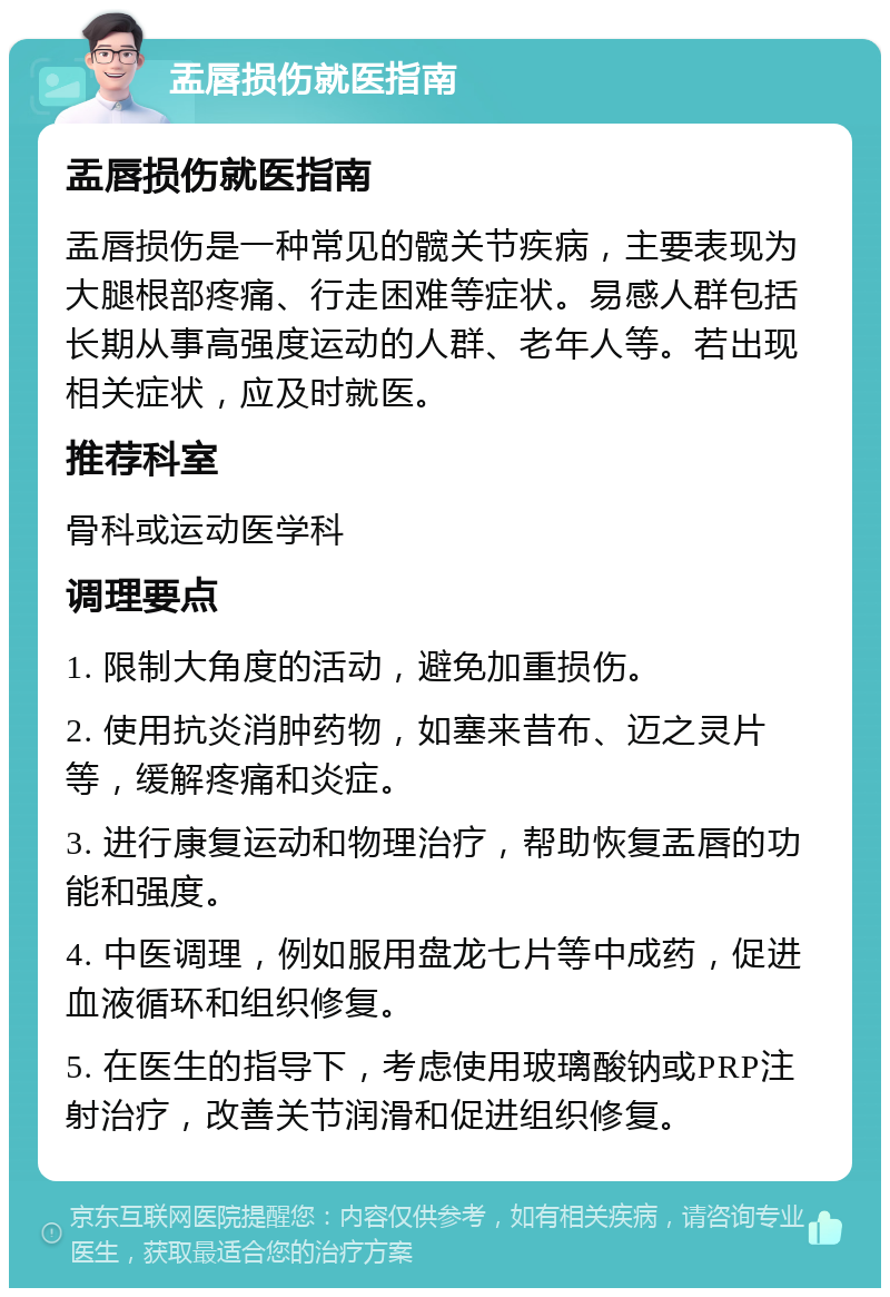 盂唇损伤就医指南 盂唇损伤就医指南 盂唇损伤是一种常见的髋关节疾病，主要表现为大腿根部疼痛、行走困难等症状。易感人群包括长期从事高强度运动的人群、老年人等。若出现相关症状，应及时就医。 推荐科室 骨科或运动医学科 调理要点 1. 限制大角度的活动，避免加重损伤。 2. 使用抗炎消肿药物，如塞来昔布、迈之灵片等，缓解疼痛和炎症。 3. 进行康复运动和物理治疗，帮助恢复盂唇的功能和强度。 4. 中医调理，例如服用盘龙七片等中成药，促进血液循环和组织修复。 5. 在医生的指导下，考虑使用玻璃酸钠或PRP注射治疗，改善关节润滑和促进组织修复。