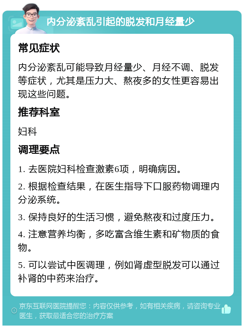 内分泌紊乱引起的脱发和月经量少 常见症状 内分泌紊乱可能导致月经量少、月经不调、脱发等症状，尤其是压力大、熬夜多的女性更容易出现这些问题。 推荐科室 妇科 调理要点 1. 去医院妇科检查激素6项，明确病因。 2. 根据检查结果，在医生指导下口服药物调理内分泌系统。 3. 保持良好的生活习惯，避免熬夜和过度压力。 4. 注意营养均衡，多吃富含维生素和矿物质的食物。 5. 可以尝试中医调理，例如肾虚型脱发可以通过补肾的中药来治疗。