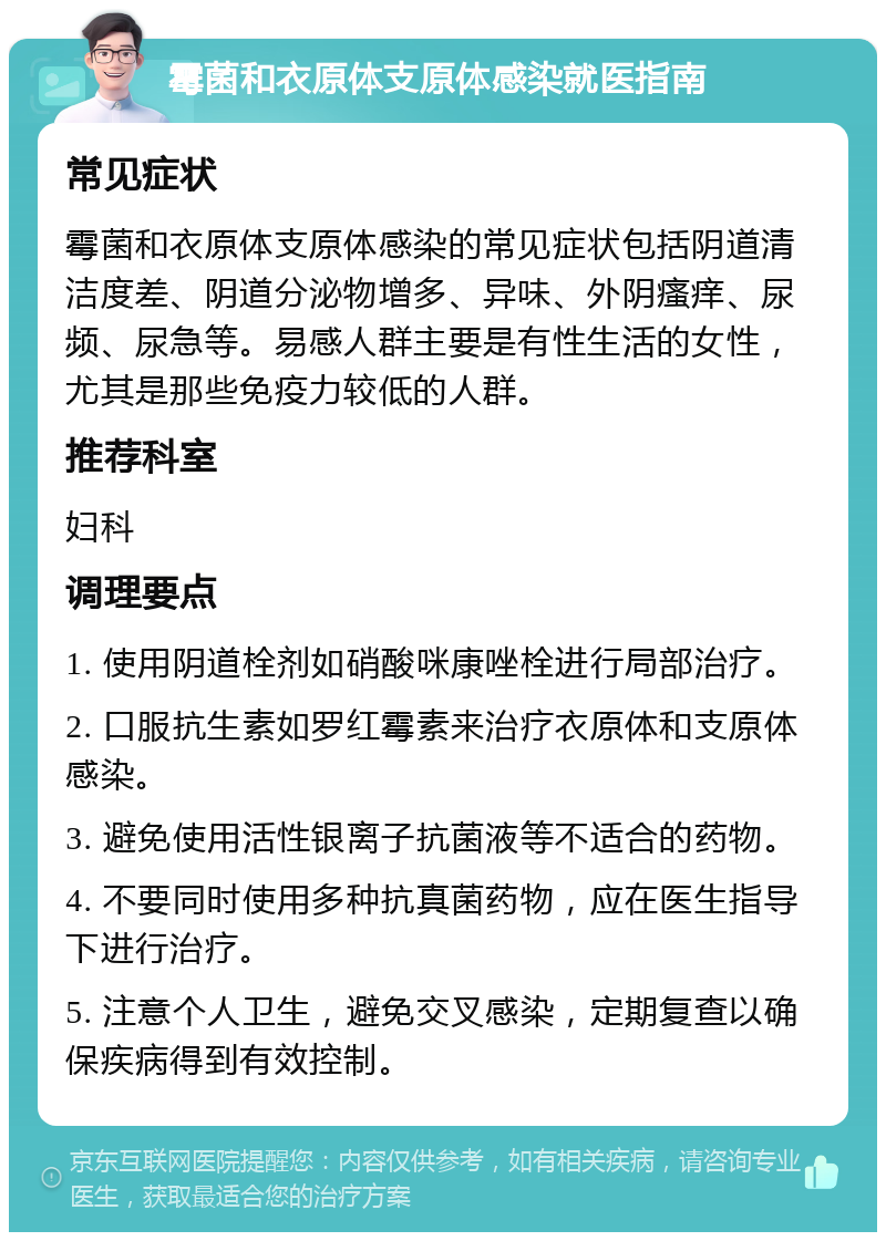 霉菌和衣原体支原体感染就医指南 常见症状 霉菌和衣原体支原体感染的常见症状包括阴道清洁度差、阴道分泌物增多、异味、外阴瘙痒、尿频、尿急等。易感人群主要是有性生活的女性，尤其是那些免疫力较低的人群。 推荐科室 妇科 调理要点 1. 使用阴道栓剂如硝酸咪康唑栓进行局部治疗。 2. 口服抗生素如罗红霉素来治疗衣原体和支原体感染。 3. 避免使用活性银离子抗菌液等不适合的药物。 4. 不要同时使用多种抗真菌药物，应在医生指导下进行治疗。 5. 注意个人卫生，避免交叉感染，定期复查以确保疾病得到有效控制。