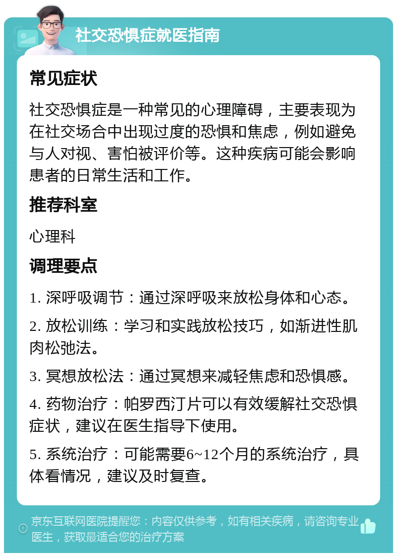 社交恐惧症就医指南 常见症状 社交恐惧症是一种常见的心理障碍，主要表现为在社交场合中出现过度的恐惧和焦虑，例如避免与人对视、害怕被评价等。这种疾病可能会影响患者的日常生活和工作。 推荐科室 心理科 调理要点 1. 深呼吸调节：通过深呼吸来放松身体和心态。 2. 放松训练：学习和实践放松技巧，如渐进性肌肉松弛法。 3. 冥想放松法：通过冥想来减轻焦虑和恐惧感。 4. 药物治疗：帕罗西汀片可以有效缓解社交恐惧症状，建议在医生指导下使用。 5. 系统治疗：可能需要6~12个月的系统治疗，具体看情况，建议及时复查。