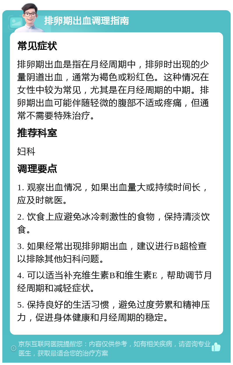 排卵期出血调理指南 常见症状 排卵期出血是指在月经周期中，排卵时出现的少量阴道出血，通常为褐色或粉红色。这种情况在女性中较为常见，尤其是在月经周期的中期。排卵期出血可能伴随轻微的腹部不适或疼痛，但通常不需要特殊治疗。 推荐科室 妇科 调理要点 1. 观察出血情况，如果出血量大或持续时间长，应及时就医。 2. 饮食上应避免冰冷刺激性的食物，保持清淡饮食。 3. 如果经常出现排卵期出血，建议进行B超检查以排除其他妇科问题。 4. 可以适当补充维生素B和维生素E，帮助调节月经周期和减轻症状。 5. 保持良好的生活习惯，避免过度劳累和精神压力，促进身体健康和月经周期的稳定。