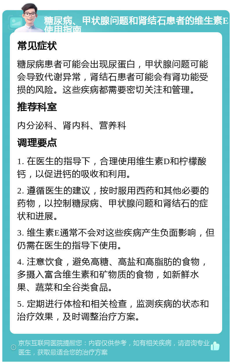 糖尿病、甲状腺问题和肾结石患者的维生素E使用指南 常见症状 糖尿病患者可能会出现尿蛋白，甲状腺问题可能会导致代谢异常，肾结石患者可能会有肾功能受损的风险。这些疾病都需要密切关注和管理。 推荐科室 内分泌科、肾内科、营养科 调理要点 1. 在医生的指导下，合理使用维生素D和柠檬酸钙，以促进钙的吸收和利用。 2. 遵循医生的建议，按时服用西药和其他必要的药物，以控制糖尿病、甲状腺问题和肾结石的症状和进展。 3. 维生素E通常不会对这些疾病产生负面影响，但仍需在医生的指导下使用。 4. 注意饮食，避免高糖、高盐和高脂肪的食物，多摄入富含维生素和矿物质的食物，如新鲜水果、蔬菜和全谷类食品。 5. 定期进行体检和相关检查，监测疾病的状态和治疗效果，及时调整治疗方案。