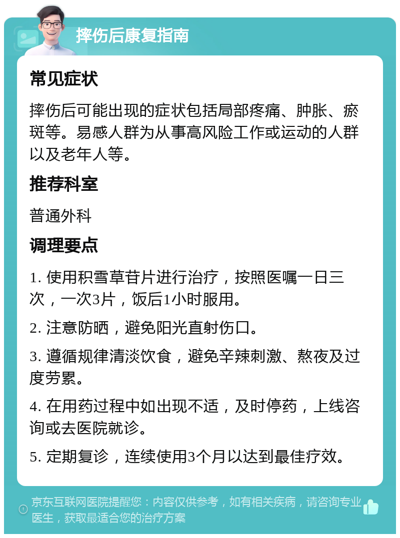 摔伤后康复指南 常见症状 摔伤后可能出现的症状包括局部疼痛、肿胀、瘀斑等。易感人群为从事高风险工作或运动的人群以及老年人等。 推荐科室 普通外科 调理要点 1. 使用积雪草苷片进行治疗，按照医嘱一日三次，一次3片，饭后1小时服用。 2. 注意防晒，避免阳光直射伤口。 3. 遵循规律清淡饮食，避免辛辣刺激、熬夜及过度劳累。 4. 在用药过程中如出现不适，及时停药，上线咨询或去医院就诊。 5. 定期复诊，连续使用3个月以达到最佳疗效。