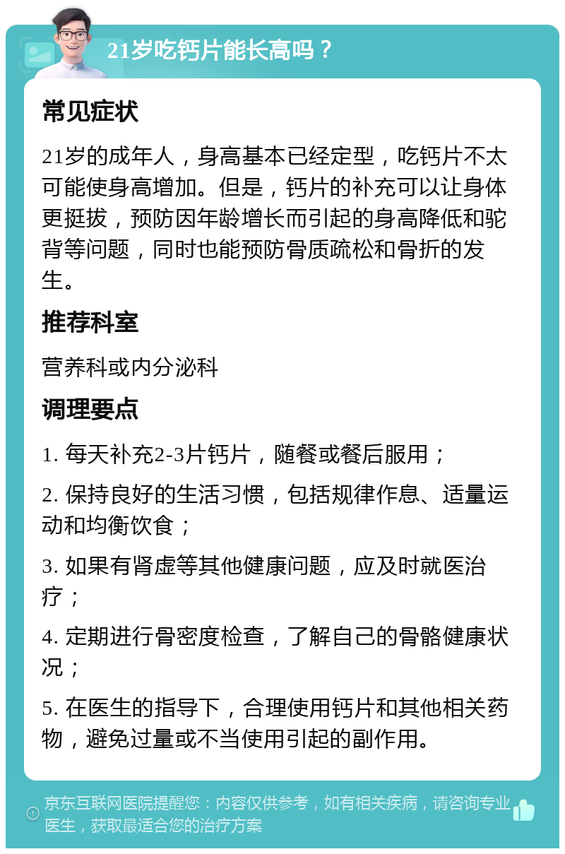 21岁吃钙片能长高吗？ 常见症状 21岁的成年人，身高基本已经定型，吃钙片不太可能使身高增加。但是，钙片的补充可以让身体更挺拔，预防因年龄增长而引起的身高降低和驼背等问题，同时也能预防骨质疏松和骨折的发生。 推荐科室 营养科或内分泌科 调理要点 1. 每天补充2-3片钙片，随餐或餐后服用； 2. 保持良好的生活习惯，包括规律作息、适量运动和均衡饮食； 3. 如果有肾虚等其他健康问题，应及时就医治疗； 4. 定期进行骨密度检查，了解自己的骨骼健康状况； 5. 在医生的指导下，合理使用钙片和其他相关药物，避免过量或不当使用引起的副作用。