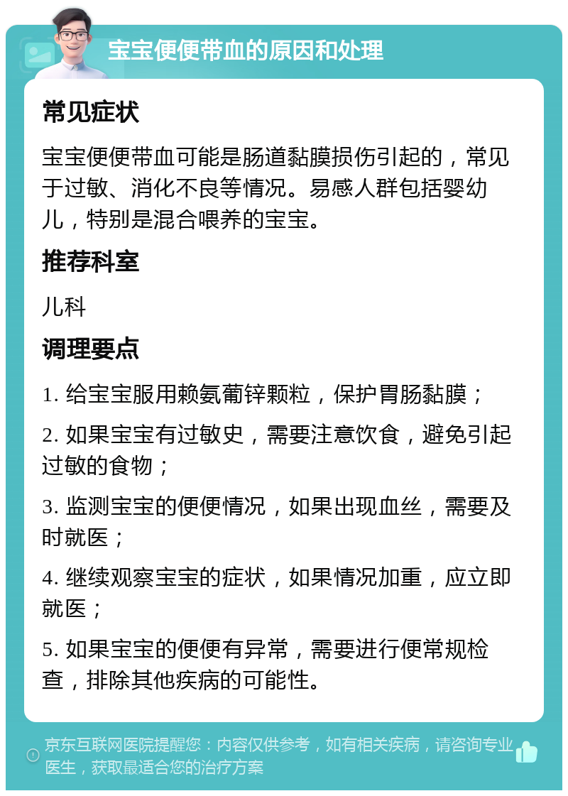 宝宝便便带血的原因和处理 常见症状 宝宝便便带血可能是肠道黏膜损伤引起的，常见于过敏、消化不良等情况。易感人群包括婴幼儿，特别是混合喂养的宝宝。 推荐科室 儿科 调理要点 1. 给宝宝服用赖氨葡锌颗粒，保护胃肠黏膜； 2. 如果宝宝有过敏史，需要注意饮食，避免引起过敏的食物； 3. 监测宝宝的便便情况，如果出现血丝，需要及时就医； 4. 继续观察宝宝的症状，如果情况加重，应立即就医； 5. 如果宝宝的便便有异常，需要进行便常规检查，排除其他疾病的可能性。