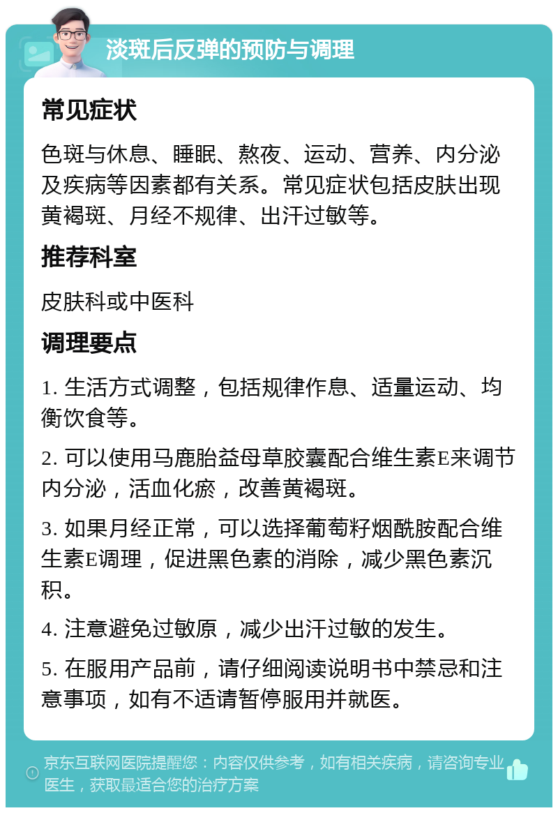 淡斑后反弹的预防与调理 常见症状 色斑与休息、睡眠、熬夜、运动、营养、内分泌及疾病等因素都有关系。常见症状包括皮肤出现黄褐斑、月经不规律、出汗过敏等。 推荐科室 皮肤科或中医科 调理要点 1. 生活方式调整，包括规律作息、适量运动、均衡饮食等。 2. 可以使用马鹿胎益母草胶囊配合维生素E来调节内分泌，活血化瘀，改善黄褐斑。 3. 如果月经正常，可以选择葡萄籽烟酰胺配合维生素E调理，促进黑色素的消除，减少黑色素沉积。 4. 注意避免过敏原，减少出汗过敏的发生。 5. 在服用产品前，请仔细阅读说明书中禁忌和注意事项，如有不适请暂停服用并就医。