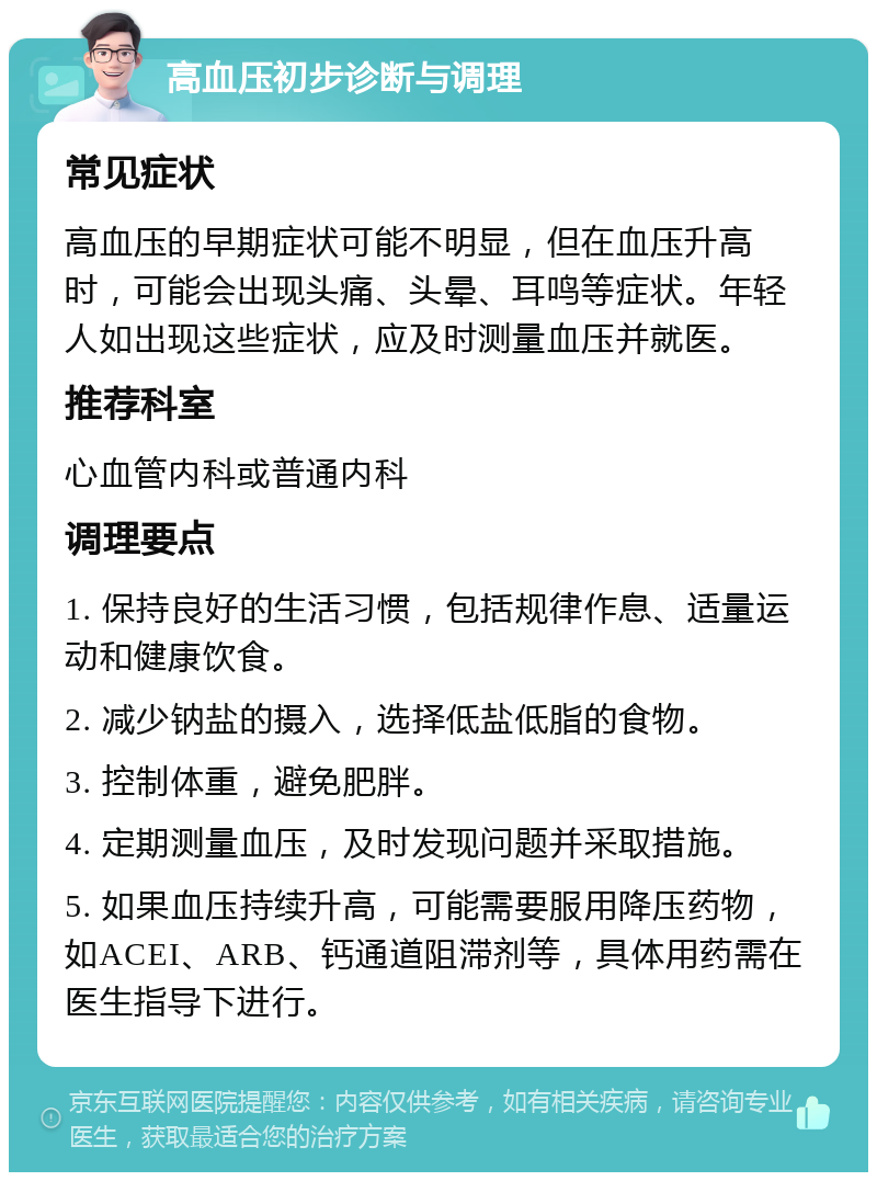 高血压初步诊断与调理 常见症状 高血压的早期症状可能不明显，但在血压升高时，可能会出现头痛、头晕、耳鸣等症状。年轻人如出现这些症状，应及时测量血压并就医。 推荐科室 心血管内科或普通内科 调理要点 1. 保持良好的生活习惯，包括规律作息、适量运动和健康饮食。 2. 减少钠盐的摄入，选择低盐低脂的食物。 3. 控制体重，避免肥胖。 4. 定期测量血压，及时发现问题并采取措施。 5. 如果血压持续升高，可能需要服用降压药物，如ACEI、ARB、钙通道阻滞剂等，具体用药需在医生指导下进行。