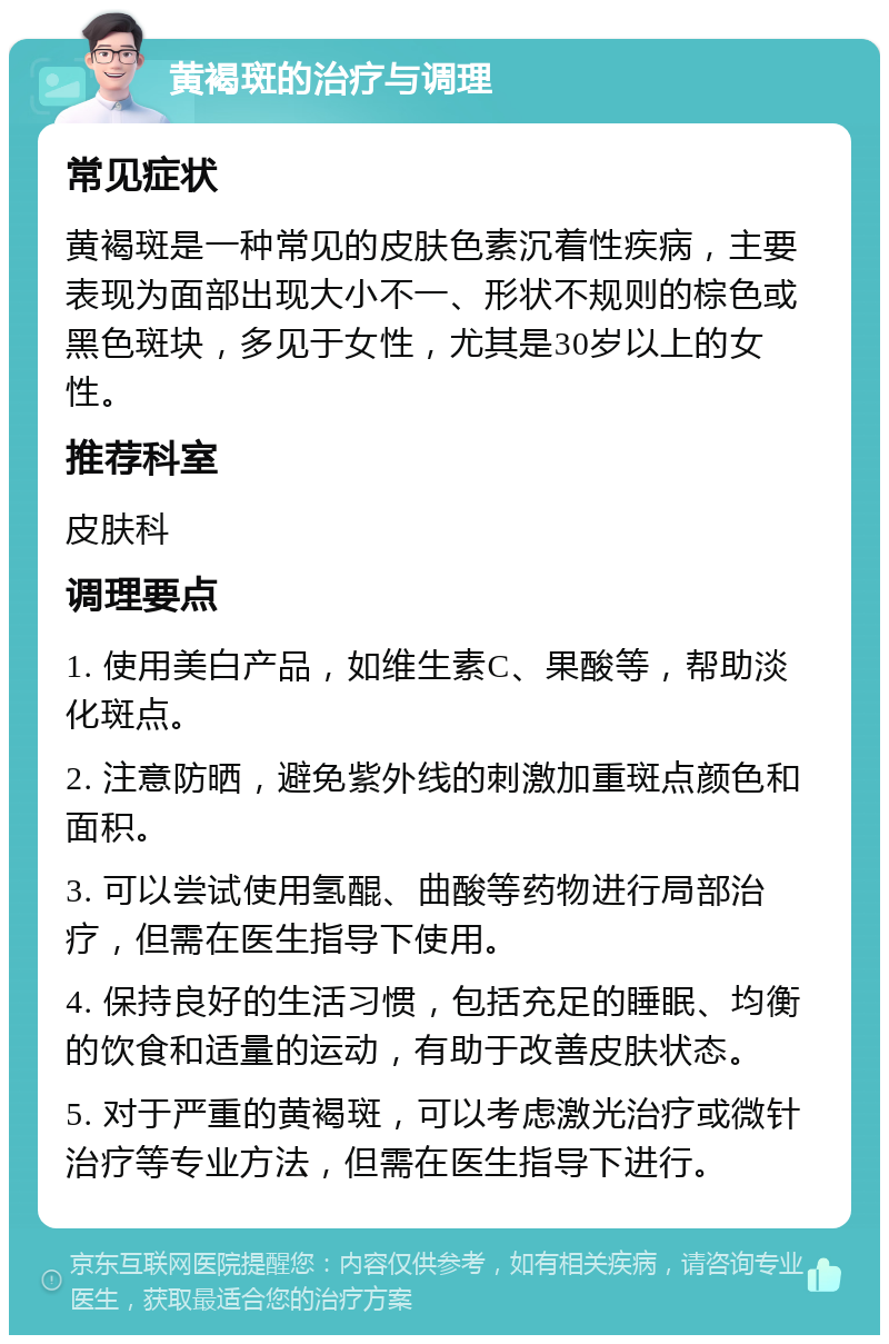 黄褐斑的治疗与调理 常见症状 黄褐斑是一种常见的皮肤色素沉着性疾病，主要表现为面部出现大小不一、形状不规则的棕色或黑色斑块，多见于女性，尤其是30岁以上的女性。 推荐科室 皮肤科 调理要点 1. 使用美白产品，如维生素C、果酸等，帮助淡化斑点。 2. 注意防晒，避免紫外线的刺激加重斑点颜色和面积。 3. 可以尝试使用氢醌、曲酸等药物进行局部治疗，但需在医生指导下使用。 4. 保持良好的生活习惯，包括充足的睡眠、均衡的饮食和适量的运动，有助于改善皮肤状态。 5. 对于严重的黄褐斑，可以考虑激光治疗或微针治疗等专业方法，但需在医生指导下进行。