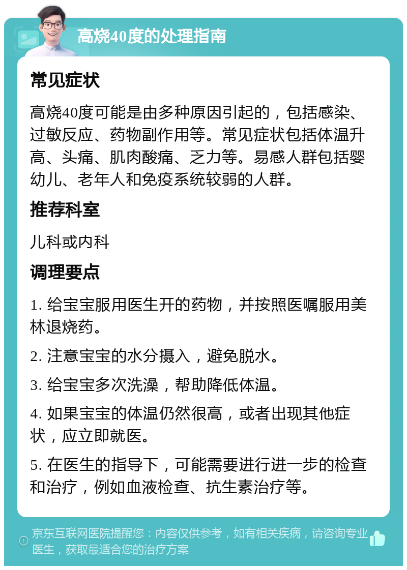 高烧40度的处理指南 常见症状 高烧40度可能是由多种原因引起的，包括感染、过敏反应、药物副作用等。常见症状包括体温升高、头痛、肌肉酸痛、乏力等。易感人群包括婴幼儿、老年人和免疫系统较弱的人群。 推荐科室 儿科或内科 调理要点 1. 给宝宝服用医生开的药物，并按照医嘱服用美林退烧药。 2. 注意宝宝的水分摄入，避免脱水。 3. 给宝宝多次洗澡，帮助降低体温。 4. 如果宝宝的体温仍然很高，或者出现其他症状，应立即就医。 5. 在医生的指导下，可能需要进行进一步的检查和治疗，例如血液检查、抗生素治疗等。