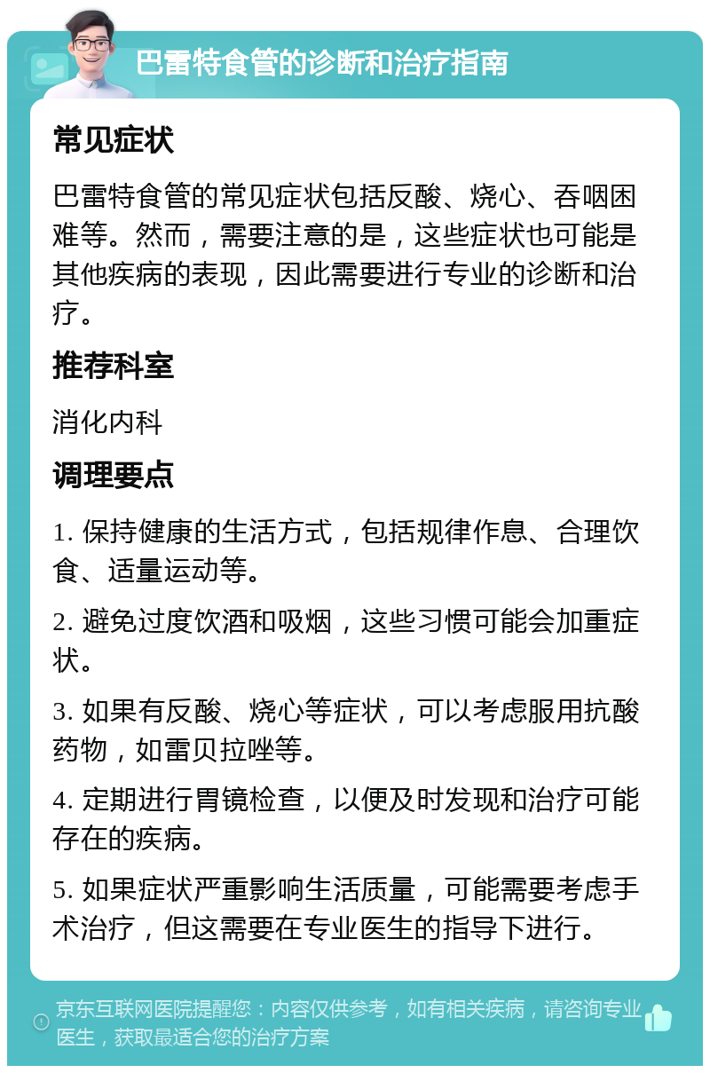 巴雷特食管的诊断和治疗指南 常见症状 巴雷特食管的常见症状包括反酸、烧心、吞咽困难等。然而，需要注意的是，这些症状也可能是其他疾病的表现，因此需要进行专业的诊断和治疗。 推荐科室 消化内科 调理要点 1. 保持健康的生活方式，包括规律作息、合理饮食、适量运动等。 2. 避免过度饮酒和吸烟，这些习惯可能会加重症状。 3. 如果有反酸、烧心等症状，可以考虑服用抗酸药物，如雷贝拉唑等。 4. 定期进行胃镜检查，以便及时发现和治疗可能存在的疾病。 5. 如果症状严重影响生活质量，可能需要考虑手术治疗，但这需要在专业医生的指导下进行。