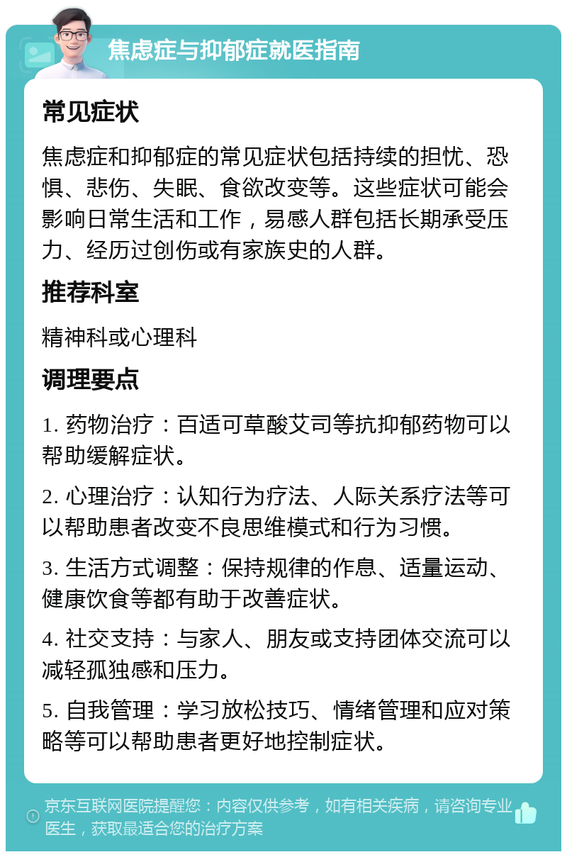 焦虑症与抑郁症就医指南 常见症状 焦虑症和抑郁症的常见症状包括持续的担忧、恐惧、悲伤、失眠、食欲改变等。这些症状可能会影响日常生活和工作，易感人群包括长期承受压力、经历过创伤或有家族史的人群。 推荐科室 精神科或心理科 调理要点 1. 药物治疗：百适可草酸艾司等抗抑郁药物可以帮助缓解症状。 2. 心理治疗：认知行为疗法、人际关系疗法等可以帮助患者改变不良思维模式和行为习惯。 3. 生活方式调整：保持规律的作息、适量运动、健康饮食等都有助于改善症状。 4. 社交支持：与家人、朋友或支持团体交流可以减轻孤独感和压力。 5. 自我管理：学习放松技巧、情绪管理和应对策略等可以帮助患者更好地控制症状。