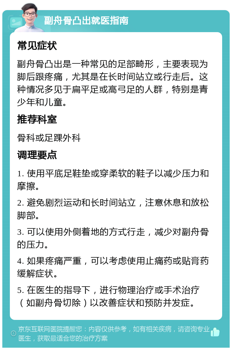 副舟骨凸出就医指南 常见症状 副舟骨凸出是一种常见的足部畸形，主要表现为脚后跟疼痛，尤其是在长时间站立或行走后。这种情况多见于扁平足或高弓足的人群，特别是青少年和儿童。 推荐科室 骨科或足踝外科 调理要点 1. 使用平底足鞋垫或穿柔软的鞋子以减少压力和摩擦。 2. 避免剧烈运动和长时间站立，注意休息和放松脚部。 3. 可以使用外侧着地的方式行走，减少对副舟骨的压力。 4. 如果疼痛严重，可以考虑使用止痛药或贴膏药缓解症状。 5. 在医生的指导下，进行物理治疗或手术治疗（如副舟骨切除）以改善症状和预防并发症。