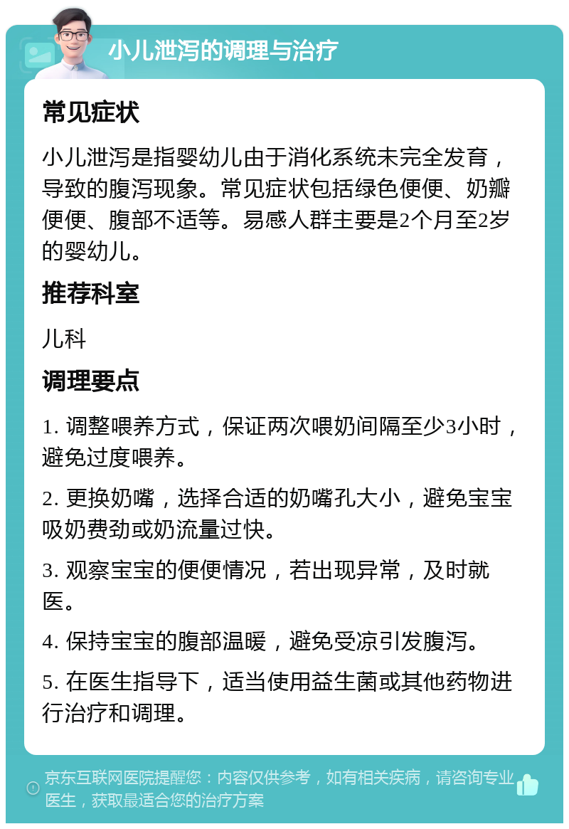 小儿泄泻的调理与治疗 常见症状 小儿泄泻是指婴幼儿由于消化系统未完全发育，导致的腹泻现象。常见症状包括绿色便便、奶瓣便便、腹部不适等。易感人群主要是2个月至2岁的婴幼儿。 推荐科室 儿科 调理要点 1. 调整喂养方式，保证两次喂奶间隔至少3小时，避免过度喂养。 2. 更换奶嘴，选择合适的奶嘴孔大小，避免宝宝吸奶费劲或奶流量过快。 3. 观察宝宝的便便情况，若出现异常，及时就医。 4. 保持宝宝的腹部温暖，避免受凉引发腹泻。 5. 在医生指导下，适当使用益生菌或其他药物进行治疗和调理。